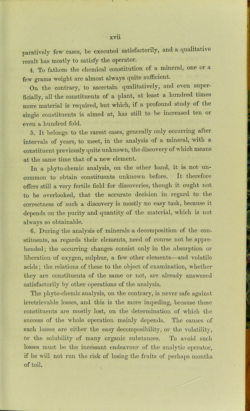 paratively few cases, be executed satisfactorily, and a qualitative result has mostly to satisfy the operator. 4. To fathom the chemical constitution of a mineral, one or a few grams weight are almost always quite sufficient. On the contraiy, to ascertain qualitatively, and even supei- ficially, all the constituents of a plant, at least a hundred times more material is required, but which, if a profound study of the single constituents is aimed at, has still to be increased ten or even a hundred fold. 5. It belongs to the rarest cases, generally only occurring after intervals of years, to meet, in the analysis of a mineral, with a constituent previously quite unknown, the discovery of which means at the same time that of a new element. In a phyto-chemic analysis, on the other hand, it is not un- common to obtain constituents unknown before. It therefore offers still a very fertile field for discoveries, though it ought not to be overlooked, that the accurate decision in regard to the correctness of such a discovery is mostly no easy task, because it depends on the purity and quantity of the material, which is not always so obtainable. 6. During the analysis of minerals a decomposition of the con- stituents, as regards their elements, need of course not be appre- hended] the occurring changes consist only in the absorption or liberation of oxygen, sulphur, a few other elements—and volatile acids; the relations of these to the object of examination, whether they are constituents of the same or not, are already answered satisfactorily by other operations of the analysis. The phyto-chemic analysis, on the contrary, is never safe against irretrievable losses, and this is the more impeding, because those constituents are mostly lost, on the determination of which the success of the whole operation mainly depends. The causes of such losses are either the easy decomposibility, or the volatility, Or the solubility of many organic substances. To avoid such losses must be the incessant endeavour of the analytic operator, if he will not run the risk of losing the fruits of perhaps months of toil.