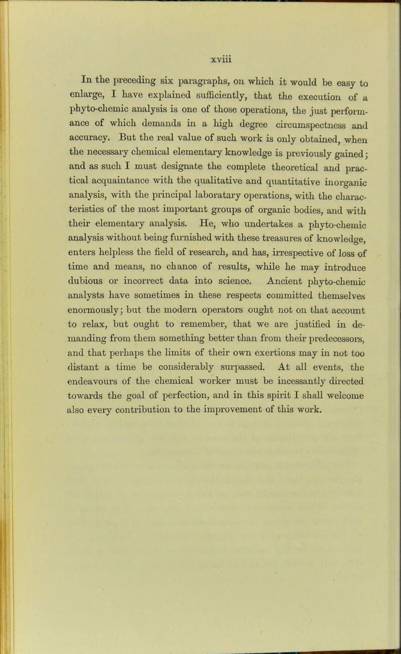 In the preceding six paragraphs, on which it would be easy to enlarge, I have explained sufficiently, that the execution of a phyto-cliemic analysis is one of those operations, the just perform- ance of which demands in a high degree circumspectness and accuracy. But the real value of such work is only obtained, when the necessary chemical elementary knowledge is previously gained; and as such I must designate the complete theoretical and prac- tical acquaintance with the qualitative and quantitative inorganic analysis, with the principal laboratary operations, with the charac- teristics of the most important groups of organic bodies, and with their elementary analysis. He, who undertakes a phyto-chemic analysis without being furnished with these treasures of knowledge, enters helpless the field of research, and has, irrespective of loss of time and means, no chance of results, while he may introduce dubious or incorrect data into science. Ancient phyto-chemic analysts have sometimes in these respects committed themselves enormously; but the modern operators ought not on that account to relax, but ought to remember, that we are justified in de- manding from them something better than from their predecessor’s, and that perhaps the limits of their own exertions may in not too distant a time be considerably surpassed. At all events, the endeavours of the chemical worker must be incessantly directed towards the goal of perfection, and in this spirit I shall welcome also every contribution to the improvement of this work.