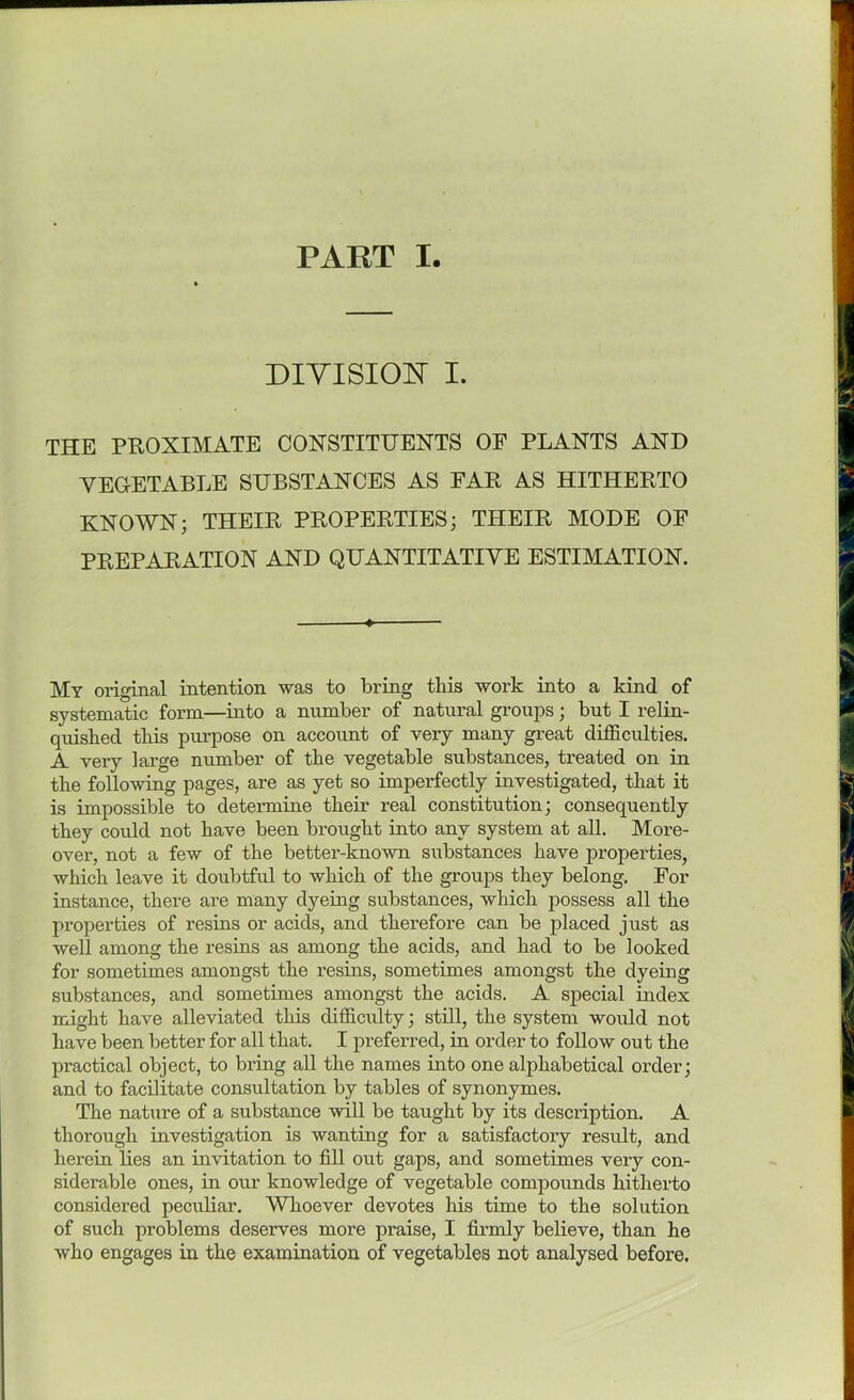 DIVISION I. THE PROXIMATE CONSTITUENTS OF PLANTS AND VEGETABLE SUBSTANCES AS FAR AS HITHERTO KNOWN; THEIR PROPERTIES; THEIR MODE OF PREPARATION AND QUANTITATIVE ESTIMATION. My original intention was to bring this work into a kind of systematic form—into a number of natural groups; but I relin- quished this purpose on account of very many great difficulties. A very large number of the vegetable substances, treated on in the following pages, are as yet so imperfectly investigated, that it is impossible to determine their real constitution; consequently they could not have been brought into any system at all. More- over, not a few of the better-known substances have properties, which leave it doubtful to which of the groups they belong. For instance, there are many dyeing substances, which possess all the properties of resins or acids, and therefore can be placed just as well among the resins as among the acids, and had to be looked for sometimes amongst the resins, sometimes amongst the dyeing substances, and sometimes amongst the acids. A special index might have alleviated this difficulty; still, the system would not have been better for all that. I preferred, in order to follow out the practical object, to bring all the names into one alphabetical order; and to facilitate consultation by tables of synonymes. The nature of a substance will be taught by its description. A thorough investigation is wanting for a satisfactory result, and herein lies an invitation to fill out gaps, and sometimes very con- siderable ones, in our knowledge of vegetable compounds hitherto considered peculiar. Whoever devotes his time to the solution of such problems deserves more praise, I firmly believe, than ho who engages in the examination of vegetables not analysed before.