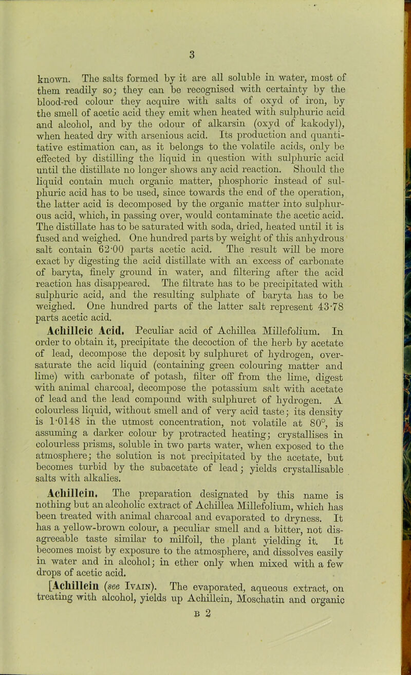 known. The salts formed by it are all soluble in water, most of them readily so; they can be recognised with certainty by the blood-red colour they acquire with salts of oxyd of iron, by the smell of acetic acid they emit when heated with sulphuric acid and alcohol, and by the odour of alkarsin (oxyd of kakodyl), when heated dry with arsenious acid. Its production and quanti- tative estimation can, as it belongs to the volatile acids, only be effected by distilling the liquid in question with sulphuric acid until the distillate no longer shows any acid reaction. Should the liquid contain much organic matter, phosphoric instead of sul- phuric acid has to be used, since towards the end of the operation, the latter acid is decomposed by the organic matter into sulphur- ous acid, which, in passing over, would contaminate the acetic acid. The distillate has to be saturated with soda, dried, heated until it is fused and weighed. One hundred parts by weight of this anhydrous salt contain 62-00 parts acetic acid. The result will be more exact by digesting the acid distillate with an excess of carbonate of baryta, finely ground in water, and filtering after the acid reaction has disappeared. The filtrate has to be precipitated with sulphuric acid, and the resulting sulphate of baryta has to be weighed. One hundred parts of the latter salt represent 43-78 parts acetic acid. Acllilleic Acitl. Peculiar acid of Achillea Millefolium. In order to obtain it, precipitate the decoction of the herb by acetate of lead, decompose the deposit by sulphuret of hydrogen, over- saturate the acid liquid (containing green colouring matter and lime) with carbonate of potash, filter off from the lime, digest with animal charcoal, decompose the potassium salt with acetate of lead and the lead compound with sulphuret of hydrogen. A colourless liquid, without smell and of very acid taste ; its density is 1-0148 in the utmost concentration, not volatile at 80°, is assuming a darker colour by protracted heating; crystallises in colourless prisms, soluble in two parts water, when exposed to the atmosphere; the solution is not precipitated by the acetate, but becomes turbid by the subacetate of lead; yields crystallisable salts with alkalies. Acllilleill. The preparation designated by this name is nothing but an alcoholic extract of Achillea Millefolium, which has been treated with animal charcoal and evaporated to dryness. It has a yellow-brown colour, a peculiar smell and a bitter, not dis- agreeable taste similar to milfoil, the plant yielding it. It becomes moist by exposure to the atmosphere, and dissolves easily in water and in alcohol; in ether only when mixed with a few drops of acetic acid. [Acllilleill (see Ivain). The evaporated, aqueous extract, on treating with alcohol, yields up Achillein, Moschatin and organic b 2