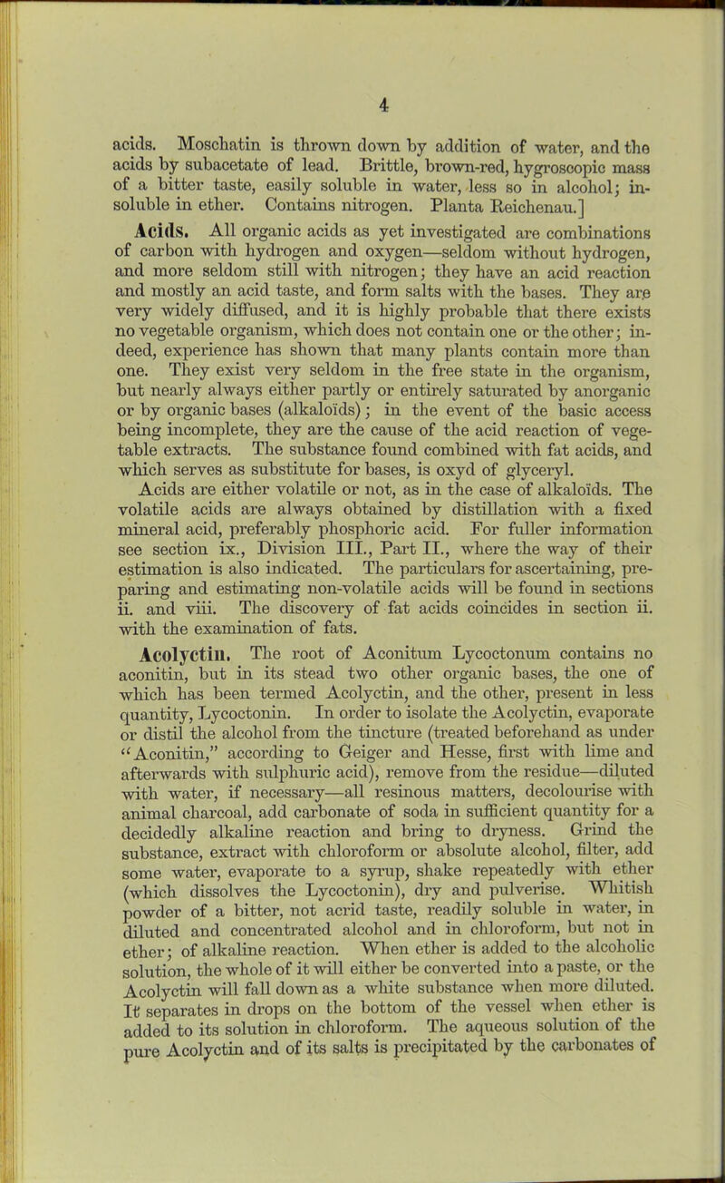 acids. Moschatin is thrown down by addition of water, and the acids by subacetate of lead. Brittle, brown-red, hygroscopic mass of a bitter taste, easily soluble in water, less so in alcohol; in- soluble in ether. Contains nitrogen. Planta Reichenau.] Acids. All organic acids as yet investigated are combinations of carbon with hydrogen and oxygen—seldom without hydrogen, and more seldom still with nitrogen; they have an acid reaction and mostly an acid taste, and form salts with the bases. They are very widely diffused, and it is highly probable that there exists no vegetable organism, which does not contain one or the other; in- deed, experience has shown that many plants contain more than one. They exist very seldom in the free state in the organism, but nearly always either pai'tly or entirely saturated by anorganic or by organic bases (alkaloids); in the event of the basic access being incomplete, they are the cause of the acid reaction of vege- table extracts. The substance found combined with fat acids, and which serves as substitute for bases, is oxyd of glyceryl. Acids are either volatile or not, as in the case of alkaloids. The volatile acids are always obtained by distillation with a fixed mineral acid, preferably phosphoric acid. For fuller information see section ix., Division III., Part II., where the way of their estimation is also indicated. The particulars for ascertaining, pre- paring and estimating non-volatile acids will be found in sections ii. and viii. The discovery of fat acids coincides in section ii. with the examination of fats. Acolyctill. The root of Aconitum Lycoctonum contains no aconitin, but in its stead two other organic bases, the one of which has been termed Acolyctin, and the other, present in less quantity, Lycoctonin. In order to isolate the Acolyctin, evaporate or distil the alcohol from the tincture (treated beforehand as under “ Aconitin,” according to Geiger and Hesse, first with lime and afterwards with sulphuric acid), remove from the residue—diluted with water, if necessary—all resinous matters, decolourise with animal charcoal, add carbonate of soda in sufficient quantity for a decidedly alkaline reaction and bring to dryness. Grind the substance, extract with chloroform or absolute alcohol, filter, add some water, evaporate to a syrup, shake repeatedly with ether (which dissolves the Lycoctonin), dry and pulverise. Whitish powder of a bitter, not acrid taste, readily soluble in water, in diluted and concentrated alcohol and in chloroform, but not in ether; of alkaline reaction. When ether is added to the alcoholic solution, the whole of it will either be converted into a paste, or the Acolyctin will fall down as a white substance when more diluted. It separates in drops on the bottom of the vessel when ether is added to its solution in chloroform. The aqueous solution of the pure Acolyctin and of its salts is precipitated by the carbonates of
