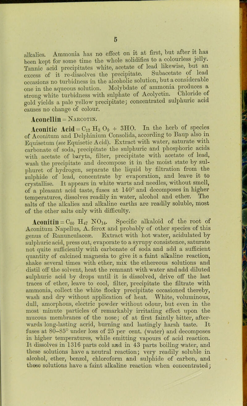 alkalies. Ammonia has no effect on it at first, but after it has been kept for some time the whole solidifies to a colourless jelly. Tannic acid precipitates white, acetate of lead likewise, but an excess of it re-dissolves the precipitate. . Subacetate of lead occasions no turbidness in the alcoholic solution, but a considerable one in the aqueous solution. Molybdate of ammonia produces a strong white turbidness with sulphate of Acolyctin. Chloride of gold yields a pale yellow precipitate; concentrated sulphuric acid causes no change of colour. Aconellill = Narcotin. Acoilitic Aci(l=Ci2H3 09 + 3HO. In the herb of species of Aconitine and Delphinium Consolida, according to Baup also in Equisetum (see Equisetic Acid). Extract with water, saturate with carbonate of soda, precipitate the sulphuric and phosphoric acids with acetate of baryta, filter, precipitate with acetate of lead, wash the precipitate and decompose it in the moist state by sul- phuret of hydrogen, separate the liquid by filtration from the sulphide of lead, concentrate by evaporation, and leave it to crystallise. It appears in white warts and needles, without smell, of a pleasant acid taste, fuses at 140° and decomposes in higher temperatures, dissolves readily in water, alcohol and ether. The salts of the alkalies and alkaline earths are readily soluble, most of the other salts only with difficulty. Acoilitill = Ceo H47 NO14. Specific alkaloid of the root of Aconitum Napellus, A. ferox and probably of other species of this genus of Banunculacese. Extract with hot water, acidulated by sulphuric acid, press out, evaporate to a syrupy consistence, saturate not quite sufficiently with carbonate of soda and add a sufficient quantity of calcined magnesia to give it a faint alkaline reaction, shake several times with ether, mix the ethereous solutions and distil off the solvent, heat the remnant with water and add diluted sulphuric acid by drops until it is dissolved, drive off the last traces of ether, leave to cool, filter, precipitate the filtrate with ammonia, collect the white flocky precipitate occasioned thereby, wash and dry without application of heat. White, voluminous, dull, amorphous, electric powder without odour, but even in the most minute particles of remarkably irritating effect upon the mucous membranes of the nose; of at first faintly bitter, after- wards long-lasting acrid, burning and lastingly harsh taste. It fuses at 80-85° under loss of 25 per cent, (water) and decomposes in higher temperatures, while emitting vapours of acid reaction. It dissolves in 1316 parts cold and in 43 parts boiling water, and these solutions have a neutral reaction; very readily soluble in alcohol, ether, benzol, chloroform and sulphide of carbon, and these solutions have a faint alkaline reaction when concentrated;