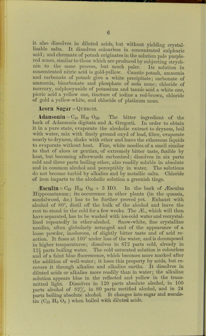 G it also dissolves in diluted fields, but without yielding crystal- lisable salts. It dissolves colourless in concentrated sulphuric acid; and chromate of potash originates in the solution pale purple- red zones, similar to those which are produced by subjecting strych- nin to the same process, but much paler. Its solution in concentrated nitric acid is gold-yellow. Caustic potash, ammonia and carbonate of potash give a white precipitate; carbonate of ammonia, bicarbonate and phosphate of soda none; chloride of mercury, sulphocyanide of potassium and tannic acid a white one, picric acid a yellow one, tincture of iodine a red-brown, chloride of gold a yellow-white, and chloride of platinum none. Acorn Sugar = Quercit. Adansonill = C48 H36 O33. The bitter ingredient of the bark of Adansonia digitata and A. Gregorii. In order to obtain it in a pure state, evaporate the alcoholic extract to dryness, boil with water, mix with finely ground oxyd of lead, filter, evaporate nearly to dryness, shake with ether and leave the ethereous liquids to evaporate without heat. Fine, white needles of a smell similar to that of aloes or gentian, of extremely bitter taste, fusible by heat, but becoming afterwards carbonised; dissolves in six parts cold and three parts boiling ether, also readily soluble in absolute and in common alcohol and perceptibly in water. The solutions do not become turbid by alkalies and by metallic salts. Chloride of iron imparts to the alcoholic solution a greenish tinge. iEscillill = C42 H24 O26 + 3 HO. In the bark of HCsculus Hippocastanum; its occurrence in other plants (in the quassia, sandalwood, &c.) has to be further proved yet. Exhaust with alcohol of 80°, distil off the bulk of the alcohol and leave the rest to stand in the cold for a few weeks. The /E., which will then have separated, has to be washed with ice-cold water and recrystal- lised repeatedly in ether-alcohol. Snow-white, fine crystalline needles, often globularly arranged and of the appearance of a loose powder, inodorous, of slightly bitter taste and of acid re- action. It fuses at 160° under loss of the water, and is decomposed in higher temparatures; dissolves in 672 parts cold, already in 121 parts boiling water. The cold saturated solution is colourless and of a faint blue fluorescence, which becomes more marked after the addition of well-water; it loses this property by acids, but re- covers it through alkalies and alkaline earths. It dissolves in diluted acids or alkalies more readily than in water; the alkaline solution appears blue in the reflected and yellow in the trans- mitted light. Dissolves in 120 parts absolute alcohol, in 100 parts alcohol of 82%, in 80 parts rectified alcohol, and in 24 parts boiling absolute alcohol. It changes into sugar and sescule-
