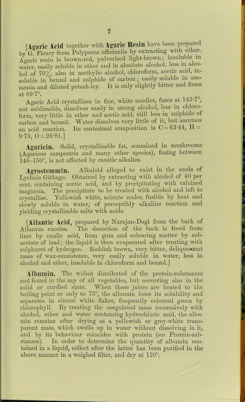 TAcaric Acid together with Agaric Resill have been prepared by Gr? Fleury from Polyporus officinalis by extracting with ether. Agaric resin is brown-red, pulverised light-brown; insoluble in water, easily soluble in ether and in absolute alcohol, less in alco- hol of 70%, also in metliylic alcohol, chloroform, acetic acid, in- soluble in °benzol and sulphide of carbon; easily soluble in am- monia and diluted potash-ley. It is only slightly bitter and fuses at 89-7°. Agaric Acid crystallises in fine, white needles, fuses at 145/, not sublimable, dissolves easily in strong alcohol, less in chloro- form, very little in ether and acetic acid, still less in sulphide of carbon and benzol. Water dissolves very little of it, but assumes an acid reaction. Its centesimal composition is C = 63-44, H = 9-75, 0 = 26-81.] Agaricin. Solid, crystallisable fat, contained in mushrooms (Agaricus campestris and many other species), fusing between 148-150°, is not affected by caustic alkalies. Agrostemmin. Alkaloid alleged to exist m the Lychnis Githago. Obtained by extracting with alcohol of 40 per cent, containing acetic acid, and by precipitating with calcined magnesia. The precipitate to be treated with alcohol and left to crystallise. Yellowish white, minute scales, fusible by heat and slowly soluble in water, of perceptibly alkaline reaction and yielding crystallisable salts with acids. [Atlantic Acid, prepared by Narajan-Dagi from the bark of Ai1a.nt.nH excelsa. The decoction of the bark is freed from lime by oxalic acid, from gum and colouring matter by sub- acetate of lead; the liquid is then evaporated after treating with sulphuret of hydrogen. Reddish brown, very bitter, deliquesoent mass of wax-consistence, very easily soluble in water, less in alcohol and ether, insoluble in chloroform and benzol.] Albumin. The widest distributed of the protein-substances and found in the sap of all vegetables, but occurring- also in the solid or curdled state. When these juices are heated to the boiling point or only to 75°, the albumin loses its solubility and separates in almost white flakes, frequently coloured green by chlorophyll. By treating the coagulated mass successively with alcohol, ether and water containing hydrochloric acid, the albu- min remains after drying as a yellowish or grey-white trans- parent mass, which swells up in water without dissolving in it, and by its behaviour coincides with protein (see Protein-sub- stances). In order to determine the quantity of albumin con- tained in a liquid, collect after the latter has been purified in the above manner in a weighed filter, and dry at 120°.