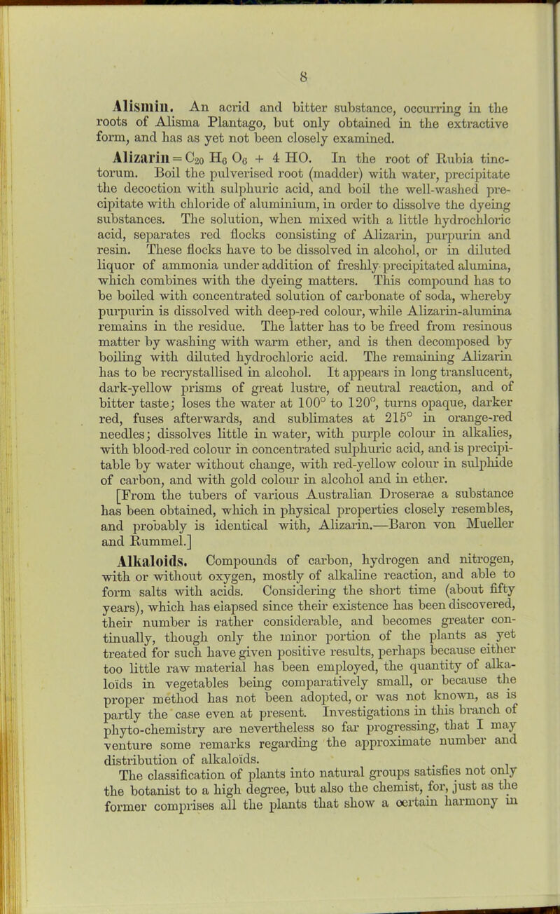 A1 (Sillill. An acrid and bitter substance, occurring in the roots of Alisma Plantago, but only obtained in the extractive form, and has as yet not been closely examined. Alizarin = C20 Hq Oq + 4 HO. In the root of Hubia tinc- torum. Boil the pulverised root (madder) with water, precipitate the decoction with sulphuric acid, and boil the well-washed pre- cipitate with chloride of aluminium, in order to dissolve the dyeing substances. The solution, when mixed with a little hydrochloric acid, separates red flocks consisting of Alizarin, purpurin and resin. These flocks have to be dissolved in alcohol, or in diluted liquor of ammonia under addition of freshly precipitated alumina, which combines with the dyeing matters. This compound has to be boiled with concentrated solution of cai'bonate of soda, whereby purpurin is dissolved with deep-red coloux*, while Alizarin-alumina remains in the residue. The latter has to be freed from resinous matter by washing with warm ether, and is then decomposed by boiling with diluted hydrochloric acid. The remaining Alizarin has to be recrystallised in alcohol. It appears in long translucent, dark-yellow prisms of great lustre, of neutral reaction, and of bitter taste; loses the water at 100° to 120°, turns opaque, darker red, fuses afterwards, and sublimates at 215° in orange-red needles; dissolves little in water, with purple colour in alkalies, with blood-red colour in concentrated sulphuric acid, and is precipi- table by water without change, with red-yellow colour in sulphide of carbon, and with gold colour in alcohol and in ether. [From the tubers of various Australian Droserae a substance has been obtained, which in physical properties closely resembles, and probably is identical with, Alizarin.—Baron von Mueller and Bummel.] Alkaloids. Compounds of carbon, hydrogen and nitrogen, with or without oxygen, mostly of alkaline reaction, and able to form salts with acids. Considering the short time (about fifty years), which has elapsed since their existence has been discovered, their number is rather considerable, and becomes greater con- tinually, though only the minor portion of the plants as. yet treated for such have given positive results, perhaps because either too little raw material has been employed, the quantity of alka- loids in vegetables being comparatively small, or because the proper method has not been adopted, or was not known, as is partly the case even at present. Investigations in this bianch of phyto-chemistry are nevertheless so far progressing, that I may venture some remarks regarding the approximate number and distribution of alkaloids. The classification of plants into natural groups satisfies not only the botanist to a high degree, but also the chemist, for, just as the former comprises all the plants that show a certain harmony m