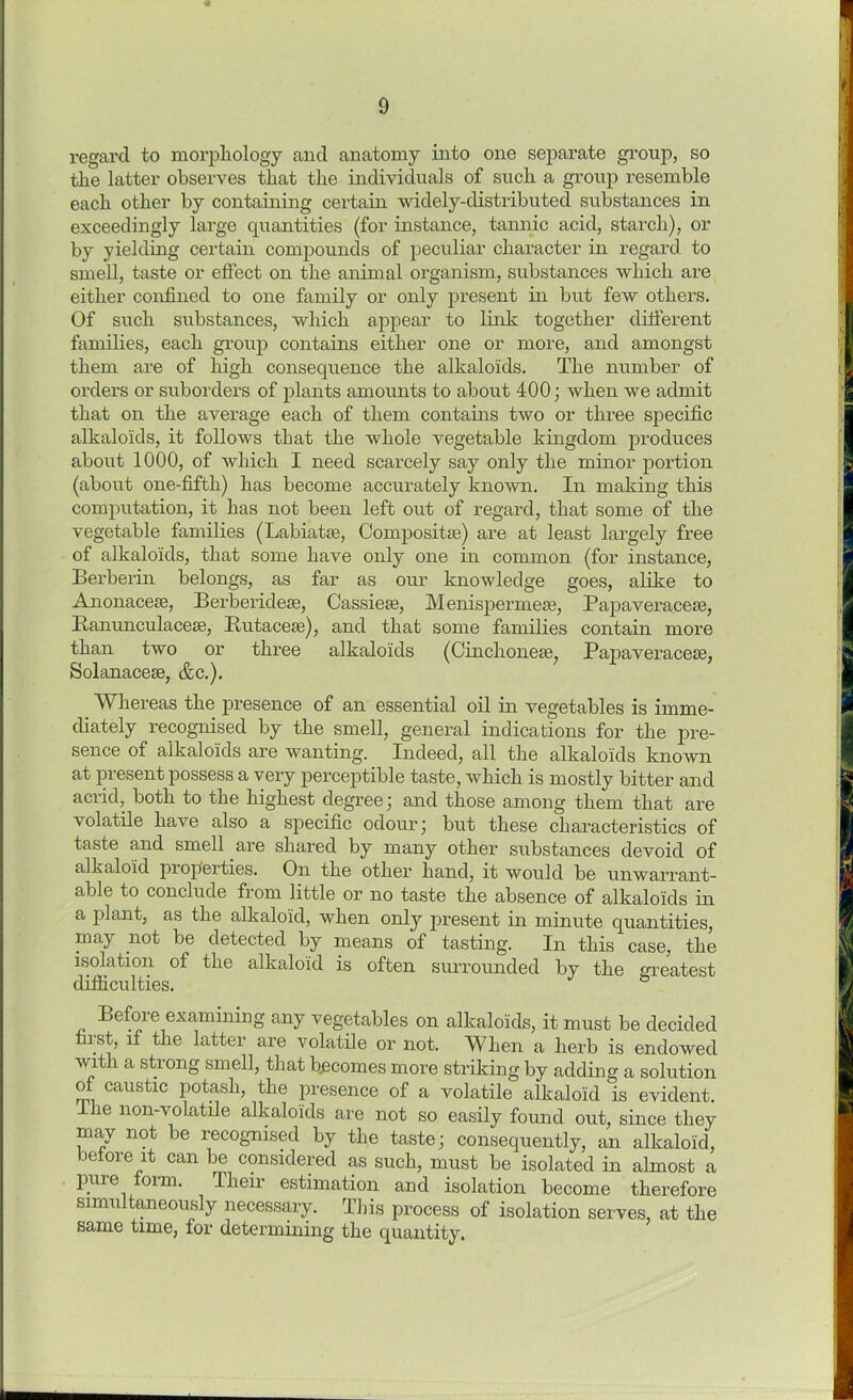 regard to morphology and anatomy into one separate group, so the latter observes that the individuals of such a group resemble each other by containing certain widely-distributed substances in exceedingly large quantities (for instance, tannic acid, starch), or by yielding certain compounds of peculiar character in regard to smell, taste or effect on the animal organism, substances which are either confined to one family or only present in but few others. Of such substances, which appear to link together different families, each group contains either one or more, and amongst them are of high consequence the alkaloids. The number of orders or suborders of plants amounts to about 400; when we admit that on the average each of them contains two or three specific alkaloids, it follows that the whole vegetable kingdom produces about 1000, of which I need scarcely say only the minor portion (about one-fifth) has become accurately known. In making this computation, it has not been left out of regard, that some of the vegetable families (Labiatse, Compositse) are at least largely free of alkaloids, that some have only one in common (for instance, Berberin belongs, as far as our knowledge goes, alike to Anonacete, Berberidese, Cassiese, Menispermese, Papaveracese, Ranunculaceae, Rutacese), and that some families contain more than two or three alkaloids (Cinchoneee, Papaveracese, Solanacese, &c.). _ Whereas the presence of an essential oil in vegetables is imme- diately recognised by the smell, general indications for the pre- sence of alkaloids are wanting. Indeed, all the alkaloids known at present possess a very perceptible taste, which is mostly bitter and acrid, both to the highest degree; and those among them that are volatile have also a specific odour; but these characteristics of taste and smell are shared by many other substances devoid of alkaloid properties. On the other hand, it would be unwarrant- able to conclude from little or no taste the absence of alkaloids in a plant, as the alkaloid, when only present in minute quantities, may not be detected by means of tasting. In this case, the isolation of the alkaloid is often surrounded by the greatest difficulties. Before examining any vegetables on alkaloids, it must be decided fiist, if the latter are volatile or not. When a herb is endowed with a strong smell, that b.ecomes more striking by adding a solution of caustic potash, the presence of a volatile alkaloid is evident. le non-volatile alkaloids are not so easily found out, since they may not be recognised by the taste; consequently, an alkaloid, betore it can be considered as such, must be isolated in almost a pure oiin. Tlieii estimation and isolation become therefore simultaneously necessary. This process of isolation serves, at the same time, tor determining the quantity.