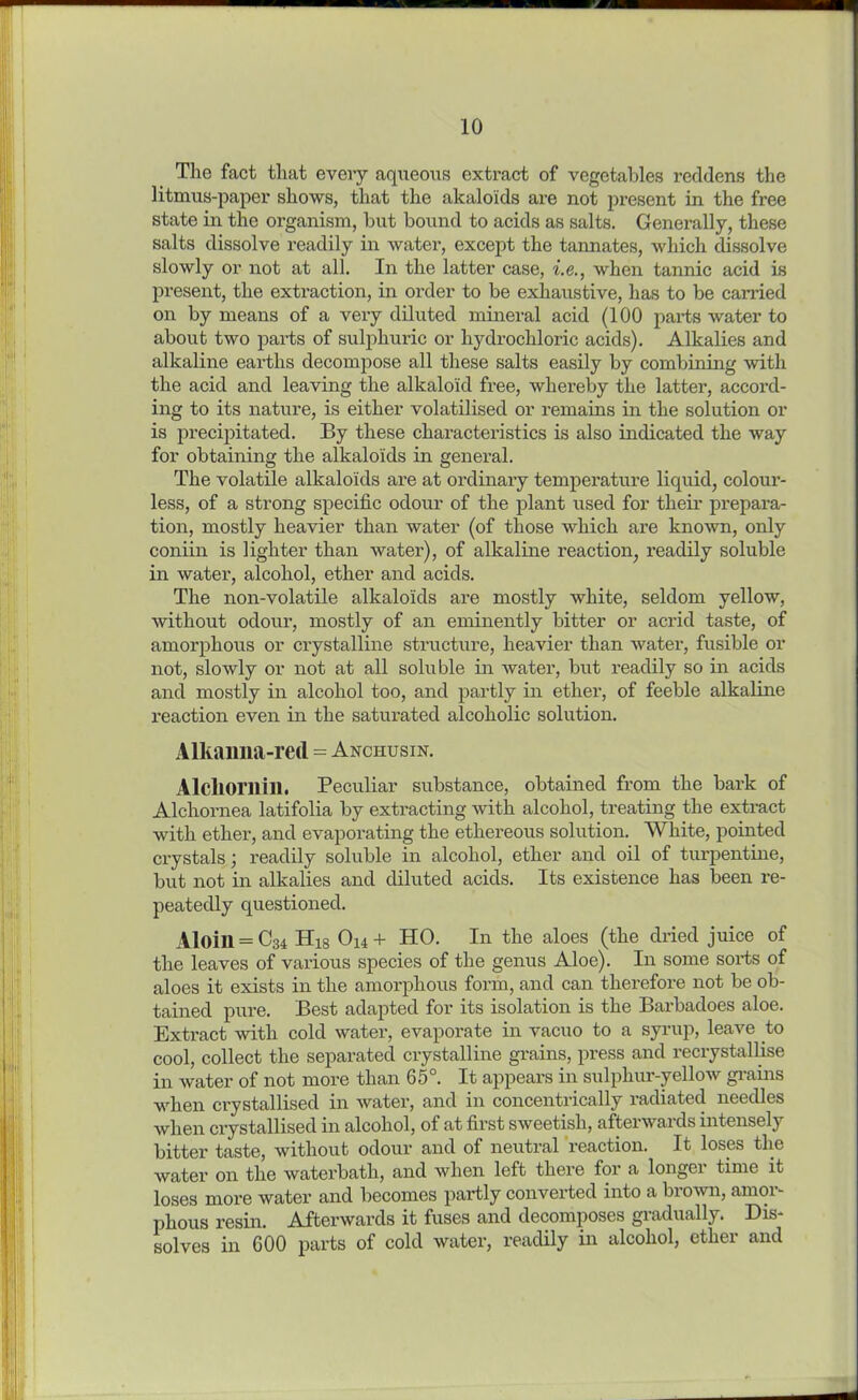 The fact that every aqueous extract of vegetables reddens the litmus-paper shows, that the akalolds are not present in the free state in the organism, but bound to acids as salts. Generally, these salts dissolve readily in water, except the tannates, which dissolve slowly or not at all. In the latter case, i.e., when tannic acid is present, the extraction, in order to be exhaustive, has to be earned on by means of a very diluted mineral acid (100 parts water to about two parts of sulphuric or hydrochloric acids). Alkalies and alkaline earths decompose all these salts easily by combining with the acid and leaving the alkaloid free, whereby the latter, accord- ing to its nature, is either volatilised or remains in the solution or is precipitated. By these characteristics is also indicated the way for obtaining the alkaloids in general. The volatile alkaloids are at ordinary temperature liquid, colour- less, of a strong specific odour of the plant used for their prepara- tion, mostly heavier than water (of those which are known, only coniin is lighter than water), of alkaline reaction, readily soluble in water, alcohol, ether and acids. The non-volatile alkaloids are mostly white, seldom yellow, without odour, mostly of an eminently bitter or acrid taste, of amorphous or crystalline structure, heavier than water, fusible or not, slowly or not at all soluble in water, but readily so in acids and mostly in alcohol too, and partly in ether, of feeble alkaline reaction even in the saturated alcoholic solution. Alkamia-red = Anchusin. Alcliorilill. Peculiar substance, obtained from the bark of Alchornea latifolia by extracting with alcohol, treating the extract with ether, and evaporating the ethereous solution. White, pointed crystals; readily soluble in alcohol, ether and oil of turpentine, but not in alkalies and diluted acids. Its existence has been re- peatedly questioned. Aloill = C34 His Ou+ HO. In the aloes (the dried juice of the leaves of various species of the genus Aloe). In some sorts of aloes it exists in the amorphous form, and can therefore not be ob- tained pure. Best adapted for its isolation is the Barbadoes aloe. Extract with cold water, evaporate in vacuo to a syrup, leave to cool, collect the separated crystalline grains, press and recrystallise in water of not more than 65°. It appears in sulphur-yellow grains when crystallised in water, and in concentrically radiated needles when crystallised in alcohol, of at first sweetish, afterwards intensely bitter taste, without odour and of neutral reaction. It loses the water on the waterbath, and when left there for a longer time it loses more water and becomes partly converted into a brown, amor- phous resin. Afterwards it fuses and decomposes gradually. Dis- solves in 600 parts of cold water, readily in alcohol, ether and