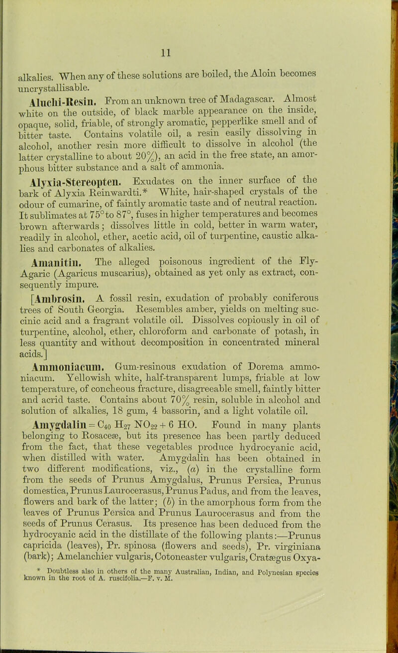 alkalies. When any of these solutions are boiled, the Aloin becomes uncrystallisable. Aluclli-Resill. From an unknown tree of Madagascar. Almost white on the outside, of black marble appearance on the inside, opaque, solid, friable, of strongly aromatic, pepperlike smell and of bitter taste. Contains volatile oil, a resin easily dissolving in alcohol, another resin more difficult to dissolve in alcohol (the latter crystalline to about 20%), an acid in the free state, an amor- phous bitter substance and a salt of ammonia. Alyxia-Stereopten. Exudates on the inner surface of the bark of Alyxia Reinwardti.* White, hair-shaped crystals of the odour of cumarine, of faintly aromatic taste and of neutral reaction. It sublimates at 75°to 87°, fuses in higher temperatures and becomes brown afterwards; dissolves little in cold, better in warm water, readily in alcohol, ether, acetic acid, oil of turpentine, caustic alka- lies and carbonates of alkalies. Amanitill. The alleged poisonous ingredient of the Fly- Agaric (Agaricus muscarius), obtained as yet only as extract, con- sequently impure. [Ambrosill. A fossil resin, exudation of probably coniferous trees of South Georgia. Resembles amber, yields on melting suc- cinic acid and a fragrant volatile oil. Dissolves copiously in oil of turpentine, alcohol, ether, chloroform and carbonate of potash, in less quantity and without decomposition in concentrated mineral acids.] Ammoniacillll. Gum-resinous exudation of Dorema ammo- niacum. Yellowish white, half-transparent lumps, friable at low temperature, of concheous fracture, disagreeable smell, faintly bitter and acrid taste. Contains about 70% resin, soluble in alcohol and solution of alkalies, 18 gum, 4 bassorin, and a light volatile oil. Amyg’(lalill = C40 H27 FT022 + 6 HO. Found in many plants belonging to Rosacese, but its presence has been partly deduced from the fact, that these vegetables produce hydrocyanic acid, when distilled with water. Amygdalin has been obtained in two different modifications, viz., (a) in the crystalline form from the seeds of Prunus Amygdalus, Prunus Persica, Prunus domestica, Prunus Laurocerasus, Prunus Padus, and from the leaves, flowers and bark of the latter; (b) in the amorphous form from the leaves of Prunus Persica and Prunus Laurocerasus and from the seeds of Prunus Cerasus. Its presence has been deduced from the hydrocyanic acid in the distillate of the following plants:—Prunus capricida (leaves), Pr. spinosa (flowers and seeds), Pr. virginiana (bark); Amelanchier vulgaris,Cotoneaster vulgaris,Crataegus Oxya- * Doubtless also in others of the many Australian, Indian, and Polynesian species known in the root of A. ruscifolia.—F. v. M.