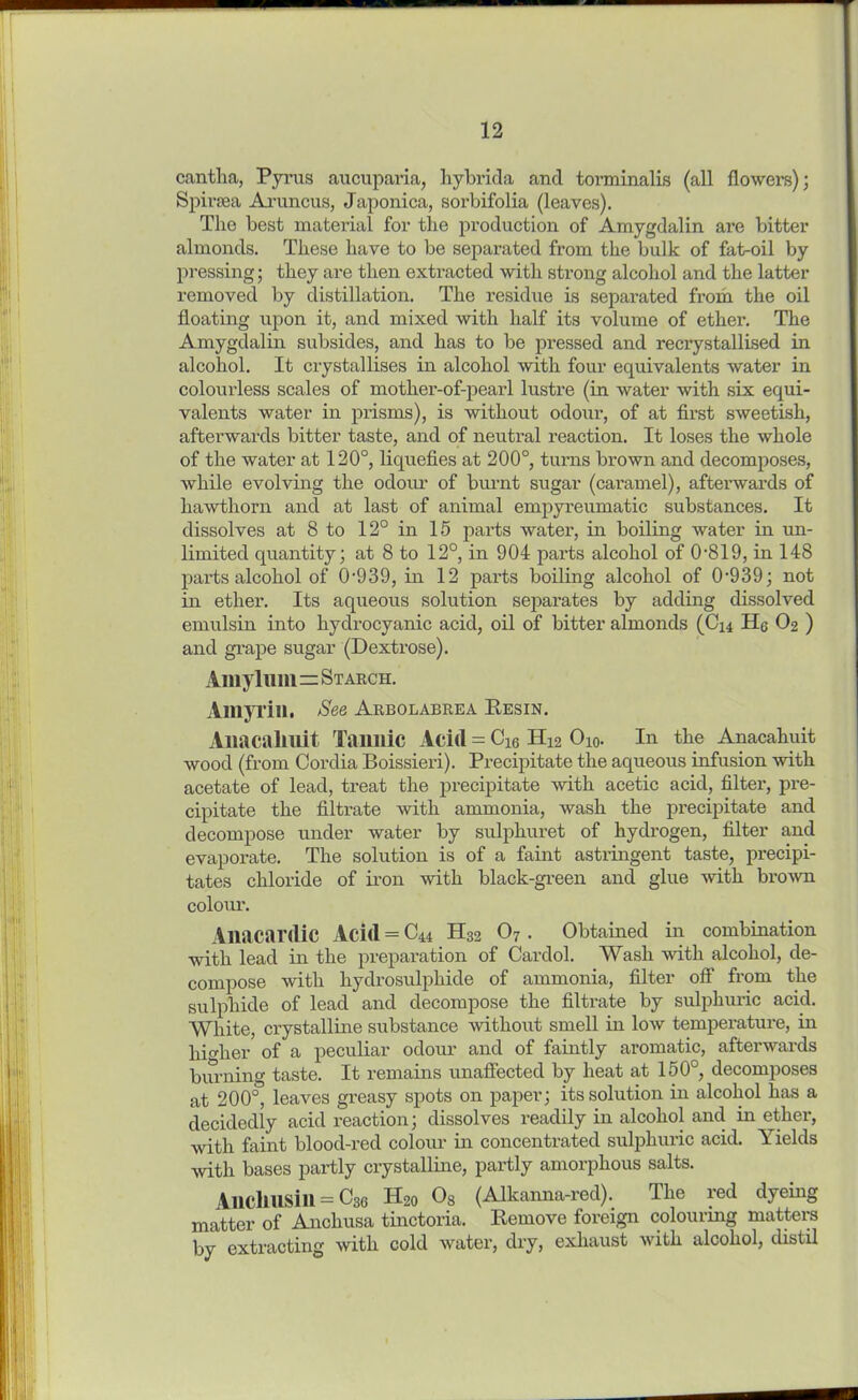 cantha, Pyrus aucuparia, hybrida and torminalis (all flowers); Spiraea Aruncus, Japonica, sorbifolia (leaves). The best material for the production of Amygdalin are bitter almonds. These have to be separated from the bulk of fat-oil by pressing; they are then extracted with strong alcohol and the latter removed by distillation. The residue is separated from the oil floating upon it, and mixed with half its volume of ether. The Amygdalin subsides, and has to be pressed and recrystallised in alcohol. It crystallises in alcohol with four equivalents water in colourless scales of mother-of-pearl lustre (in water with six equi- valents water in prisms), is without odour, of at first sweetish, afterwards bitter taste, and of neutral reaction. It loses the whole of the water at 120°, liquefies at 200°, turns brown and decomposes, while evolving the odour of brunt sugar (caramel), afterwards of hawthorn and at last of animal empyreumatic substances. It dissolves at 8 to 12° in 15 parts water, in boiling water in un- limited quantity; at 8 to 12°, in 904 parts alcohol of 0*819, in 148 parts alcohol of 0-939, in 12 parts boiling alcohol of 0‘939; not in ether. Its aqueous solution separates by adding dissolved emulsin into hydrocyanic acid, oil of bitter almonds (C14 He O2 ) and grape sugar (Dextrose). Amylum=Starch. Amyi'iu. See Arbolabrea Resin. Aliacallllit Tannic Acid = Che H12 O10. In the Anacahuit wood (from Cordia Boissieri). Precipitate the aqueous infusion with acetate of lead, treat the precipitate with acetic acid, filter, pre- cipitate the filtrate with ammonia, wash the precipitate and decompose under water by sulphuret of hydrogen, filter and evaporate. The solution is of a faint astringent taste, precipi- tates chloride of iron with black-green and glue with brown colour. Anacardic Acid = C44 H32 07 . Obtained in combination with lead in the preparation of Cardol. Wash with alcohol, de- compose with hydrosulphide of ammonia, filter off from the sulphide of lead and decompose the filtrate by sulphuric acid. White, crystalline substance without smell in low temperature, in higher of a peculiar odour and of faintly aromatic, afterwards burning taste. It remains unaffected by heat at 150°, decomposes at 200°, leaves greasy spots on paper; its solution in alcohol has a decidedly acid reaction; dissolves readily in alcohol and in ether, with faint blood-red colour in concentrated sulphuric acid. Yields with bases partly crystalline, partly amorphous salts. Aliclllisin = C30 H20 08 (Alkanna-red). The red dyeing matter of Anchusa tinctoria. Remove foreign colourmg matters by extracting with cold water, dry, exhaust with alcohol, distil