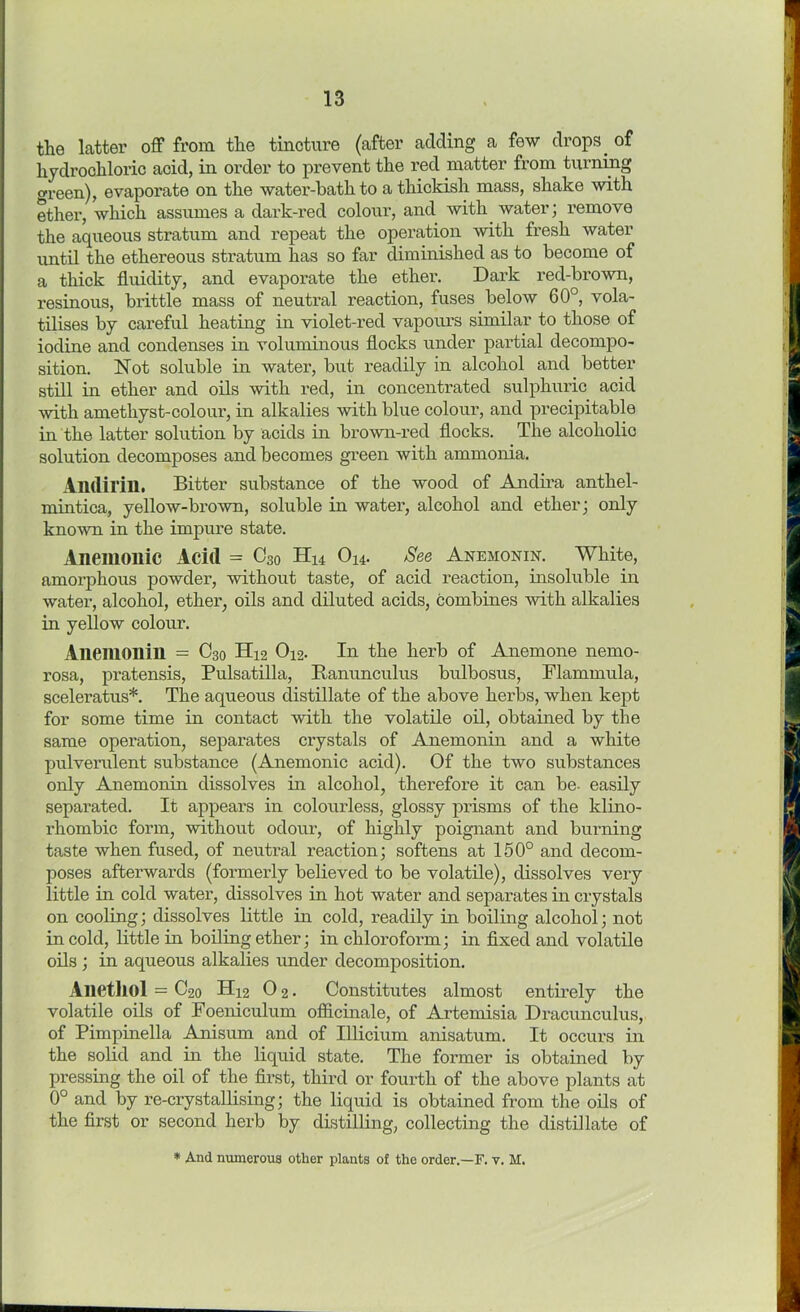 the latter off from the tincture (after adding a few drops. of hydrochloric acid, in order to prevent the red matter from turning <*reen), evaporate on the water-bath to athickish mass, shake with ether, which assumes a dark-red colour, and with water; remove the aqueous stratum and repeat the operation with fresh water until the ethereous stratum has so far diminished as to become of a thick fluidity, and evaporate the ether. Dark red-brown, resinous, brittle mass of neutral reaction, fuses below 60°, vola- tilises by careful heating in violet-red vapours similar to those of iodine and condenses in voluminous flocks under partial decompo- sition. Not soluble in water, but readily in alcohol and better still in ether and oils with red, in concentrated sulphuric acid with amethyst-coloui', in alkalies with blue colour, and precipitable in the latter solution by acids in brown-red flocks. The alcoholic solution decomposes and becomes green with ammonia. Andirin. Bitter substance of the wood of Andira anthel- mintica, yellow-brown, soluble in water, alcohol and ether; only known in the impure state. Anemoilic Acid = C30 Hu O14. See Anemonin. White, amorphous powder, without taste, of acid reaction, insoluble in water, alcohol, ether, oils and diluted acids, combines with alkalies in yellow colour. Anemonin = C30 H12 O12. In the herb of Anemone nemo- rosa, pratensis, Pulsatilla, Ranunculus bulbosus, Flammula, sceleratus*. The aqueous distillate of the above herbs, when kept for some time in contact with the volatile oil, obtained by the same operation, separates crystals of Anemonin and a white pulverulent substance (Anemonic acid). Of the two substances only Anemonin dissolves in alcohol, therefore it can be- easily separated. It appears in colourless, glossy prisms of the klino- rhombic form, without odour, of highly poignant and burning taste when fused, of neutral reaction; softens at 150° and decom- poses afterwards (formerly believed to be volatile), dissolves very little in cold water, dissolves in hot water and separates in crystals on cooling; dissolves little in cold, readily in boiling alcohol; not in cold, little in boiling ether; in chloroform; in fixed and volatile oils ; in aqueous alkalies under decomposition. Alietliol = C20 H12 0 2. Constitutes almost entirely the volatile oils of Foeniculum officinale, of Artemisia Dracunculus, of Pimpinella Anisum and of Illicium anisatum. It occurs in the solid and in the liquid state. The former is obtained by pressing the oil of the first, third or fourth of the above plants at 0° and by re-crystallising; the liquid is obtained from the oils of the first or second herb by distilling, collecting the distillate of * And numerous other plants of the order.—F. v. M.