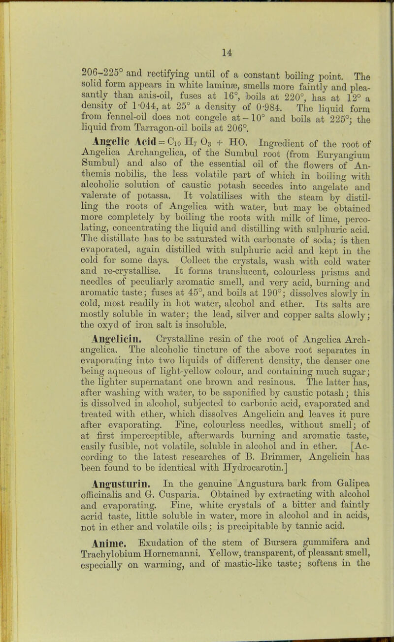 20(5-225° and rectifying until of a constant boiling point. The solid form appears in white laminae, smells more faintly and plea- santly than anis-oil, fuses at 16°, boils at 220°, has at 12° a density of 1-044, at 25° a density of 0-984. The liquid form from fennel-oil does not congele at-10° and boils at 225°; the liquid from Tarragon-oil boils at 206°. Allgelic Acid — Cho H7 O3 + HO. Ingredient of the root of Angelica Archangelica, of the Sumbul root (from Euryangium Sumbul) and also of the essential oil of the flowers of An- themis nobilis, the less volatile part of which in boiling with alcoholic solution of caustic potash secedes into angelate and valerate of potassa. It volatilises with the steam by distil- ling the roots of Angelica with water, but may be obtained more completely by boiling the roots with milk of lime, perco- lating, concentrating the liquid and distilling with sulphuric acid. The distillate has to be saturated with carbonate of soda; is then evaporated, again distilled with sulphuric acid and kept in the cold for some days. Collect the crystals, wash with cold water and re-crystallise. It forms translucent, colourless prisms and needles of peculiarly aromatic smell, and very acid, burning and aromatic taste; fuses at 45°, and boils at 190°; dissolves slowly in cold, most readily in hot water, alcohol and ether. Its salts are mostly soluble in water; the lead, silver and copper salts slowly; the oxyd of iron salt is insoluble. Allgelicill. Crystalline resin of the root of Angelica Arcli- angelica. The alcoholic tincture of the above root separates in evaporating into two liquids of different density, the denser one being aqueous of liglit-yellow colour, and containing much sugar; the lighter supernatant one brown and resinous. The latter has, after washing with water, to be saponified by caustic potash; this is dissolved in alcohol, subjected to carbonic acid, evaporated and treated with ether, which dissolves Angelicin and leaves it pure after evaporating. Fine, colourless needles, without smell; of at first imperceptible, afterwards burning and aromatic taste, easily fusible, not volatile, soluble in alcohol and in ether. [Ac- cording to the latest researches of B. Brimmer, Angelicin has been found to be identical with Hvdrocarotin.] Allgusturin. In the genuine Angustura bark from Galipea officinalis and G. Cusparia. Obtained by extracting with alcohol and evaporating. Fine, white crystals of a bitter and faintly acrid taste, little soluble in water, more in alcohol and in acids, not in ether and volatile oils; is precipitable by tannic acid. Alliine. Exudation of the stem of Bursera gummifera and Trackylobium Hornemanni. Yellow, transparent, of pleasant smell, especially on warming, and of mastic-like taste; softens in the