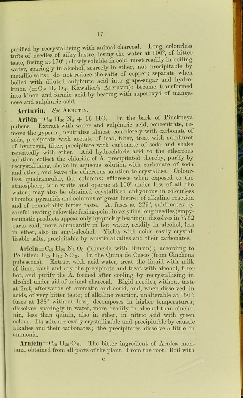 purified by recrystallising with animal charcoal. Long^ colourless tufts of needles of silky lustre, losing the water at 100 of bitter taste fusing at 170°; slowly soluble in cold, most readily in boiling water, sparingly in alcohol, scarcely in ether, not precipitable by metallic salts; do not reduce the salts of copper; separate when boiled with diluted sulphuric acid into grape-sugar and hydro- kinon (~Oi2 H6 04, Kawalier’s Arctuvin); become transformed into kinon and formic acid by heating with superoxyd of manga- nese and sulphuric acid. Arctuvin. See Arbutin. - AriMll=C46 H20 N4 + 16 HO. In the bark of Pinckneya pubens. Extract with water and sulphuric acid, concentrate, re- move the gypsum, neutralise almost completely with carbonate of soda, precipitate with acetate of lead, filter, treat with sulphuret of hydrogen, filter, precipitate with carbonate of soda and shake repeatedly with ether. Add hydrochloric acid to the ethereous solution, collect the chloride of A. precipitated thereby, purify by recrystallising, shake its aqueous solution with carbonate of soda and ether, and leave the ethereous solution to crystallise. Colour- less, quadrangular, flat columns; effloresce when exposed to the atmosphere, turn white and opaque at 100° under loss of all the water; may also be obtained crystallised anhydrous in colourless rhombic pyramids and columns of great lustre; of alkaline reaction and of remarkably bitter taste. A. fuses at 229°, sublimates by careful heating below the fusing-point in very fine long needles (empy- reumatic products appear only by quickly heating); dissolves in 7762 parts cold, more abundantly in hot water, readily in alcohol, less in ether, also in amyl-alcohol. Yields with acids easily crystal- lisable salts, precipitable by caustic alkalies and their carbonates. Aricill=C46 II26 N2 Og (isomeric with Brucin) ; according to Pelletier: C2o H42 NO3. In the Quina de Cusco (from Cinchona pubescens). Extract with acid water, treat the liquid with milk of lime, wash and dry the precipitate and treat Avitli alcohol, filter hot, and purify the A. formed after cooling by recrystallising in alcohol under aid of animal charcoal. Bigid needles, without taste at first, afterwards of aromatic and acrid, and, when dissolved in acids, of very bitter taste; of alkaline reaction, unalterable at 150°; fuses at 188° without loss; decomposes in higher temperatures; dissolves sparingly in water, more readily in alcohol than cinch o- nin, less than quinin, also in ether, in niti'ic acid with green colour. Its salts are easily crystallisable and precipitable by caustic alkalies and their carbonates; the precipitates dissolve a little in ammonia. Ai llicill=:C4o H30 Og. The bitter ingredient of Arnica mon- tana, obtained from all parts of the plant. Erom the root: Boil with c