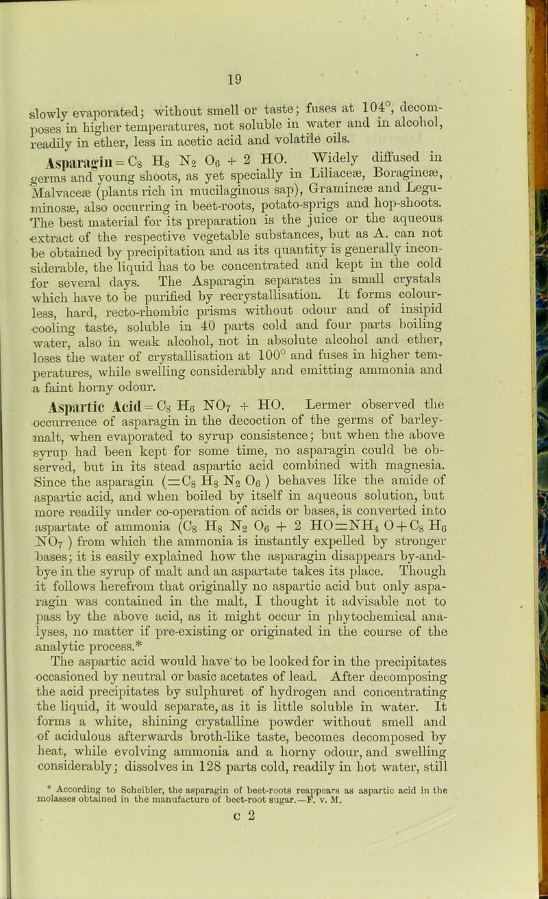 slowly evaporated; without smell or taste; fuses at 104°, decom- poses in higher temperatures, not soluble in water and in alcohol, readily in ether, less in acetic acid and volatile oils. Asparagin = c8 Hs N, 06 + 2 HO. Widely diffused in germs and young shoots, as yet specially in Liliaceae, Boraginese, Malvaceae (plants rich in mucilaginous sap), Gramineae and Legu- minosae, also occurring in beet-roots, potato-sprigs and hop-shoots. The best material for its preparation is the juice or the aqueous extract of the respective vegetable substances, but as A. can not be obtained by precipitation and as its quantity is generally incon- siderable, the liquid has to be concentrated and kept in the cold for several days. The Asparagin separates in small crystals which have to be purified by recrystallisation. It forms colour- less, hard, recto-rhombic prisms without odour and of insipid cooling taste, soluble in 40 parts cold and four parts boiling water, also in weak alcohol, not in absolute alcohol and ether, loses the water of crystallisation at 100° and fuses in higher tem- peratures, while swelling considerably and emitting ammonia and a faint horny odour. Aspartic Acid = C8 Hc N07 + HO. Lermer observed the occurrence of asparagin in the decoction of the germs of barley- malt, when evaporated to syrup consistence; but when the above syrup had been kept for some time, no asparagin could be ob- served, but in its stead aspartic acid combined with magnesia. Since the asparagin ( = C8 H8 N2 0G ) behaves like the amide of aspartic acid, and when boiled by itself in aqueous solution, but more readily under co-operation of acids or bases, is converted into aspartate of ammonia (C8 H8 N2 08 + 2 HO = NH4 0 + C8Hg NO7 ) from which the ammonia is instantly expelled by stronger bases; it is easily explained how the asparagin disappears by-and- bye in the syrup of malt and an aspai’tate takes its place. Though it follows herefrom that originally no aspartic acid but only aspa- ragin was contained in the malt, I thought it advisable not to pass by the above acid, as it might occur in phytochemical ana- lyses, no matter if pre-existing or originated in the course of the analytic process.* The aspartic acid would have'to be looked for in the precipitates occasioned by neutral or basic acetates of lead. After decomposing the acid precipitates by sulphuret of hydrogen and concentrating the liquid, it would separate, as it is little soluble in water. It forms a white, shining crystalline powder without smell and of acidulous afterwards broth-like taste, becomes decomposed by heat, while evolving ammonia and a horny odour, and swelling considerably; dissolves in 128 parts cold, readily in hot water, still * According to Scheibler, the asparagin of beet-roots reappears as aspartic acid in the molasses obtained in the manufacture of beet-root sugar.—F. v. M. c 2