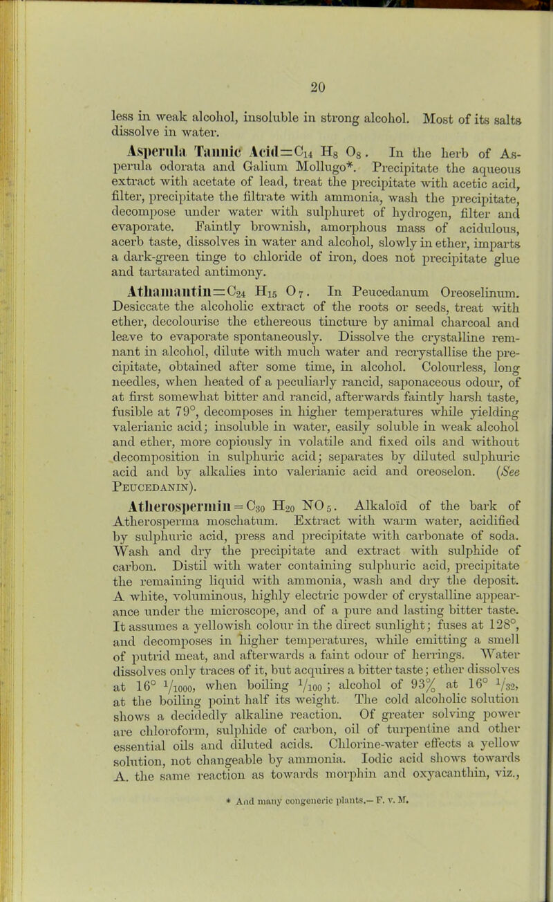 less in weak alcohol, insoluble in strong alcohol. Most of its salts dissolve in water. Asperula Tannic Aci<l=C14 H8 08. In the herb of As- perula odorata and Galium Mollugo*. Precipitate the aqueous extract with acetate of lead, treat the precipitate with acetic acid, filter, precipitate the filtrate with ammonia, wash the precipitate, decompose under water with sulphuret of hydrogen, filter and evaporate. Faintly brownish, amorphous mass of acidulous, acerb taste, dissolves in water and alcohol, slowly in ether, imparts a dark-green tinge to chloride of iron, does not precipitate glue and tartarated antimony. Atliamantin=C24 H15 O7. In Peucedanum Oreoselinum. Desiccate the alcoholic extract of the roots or seeds, treat with ether, decolourise the ethereous tincture by animal charcoal and leave to evaporate spontaneously. Dissolve the crystalline rem- nant in alcohol, dilute with much water and recrystallise the pre- cipitate, obtained after some time, in alcohol. Colourless, long needles, when heated of a peculiarly rancid, saponaceous odour, of at first somewhat bitter and rancid, afterwards faintly harsh taste, fusible at 79°, decomposes in higher temperatures while yielding valerianic acid ; insoluble in water, easily soluble in weak alcohol and ether, more copiously in volatile and fixed oils and without decomposition in sulphuric acid; separates by diluted sulphuric acid and by alkalies into valerianic acid and oreoselon. (See Peucedanin). Atherosperillill = C30 H20 N05. Alkaloid of the bark of Atherosperma moschatum. Extract with warm water, acidified by sulphuric acid, press and precipitate with cai-bonate of soda. Wash and dry the precipitate and extract with sulphide of carbon. Distil with water containing sulphuric acid, precipitate the remaining liquid with ammonia, wash and dry the deposit. A white, voluminous, highly electric powder of crystalline appear- ance under the microscope, and of a pure and lasting bitter taste. It assumes a yellowish colour in the direct sunlight; fuses at 128°, and decomposes in higher temperatures, while emitting a smell of putrid meat, and afterwards a faint odour of herrings. Water dissolves only traces of it, but acquires a bitter taste; ether dissolves at 16° Vioooj when boiling 1/ioo ; alcohol of 93% at 16° 1/32, at the boiling point half its weight. The cold alcoholic solution shows a decidedly alkaline reaction. Of greater solving power are chloroform, sulphide of carbon, oil of turpentine and other essential oils and diluted acids. Chlorine-water effects a yellow solution, not changeable by ammonia. Iodic acid shows towards A. the same reaction as towards morphin and oxyacanthin, viz., * And many congeneric plants.— F. v. M.