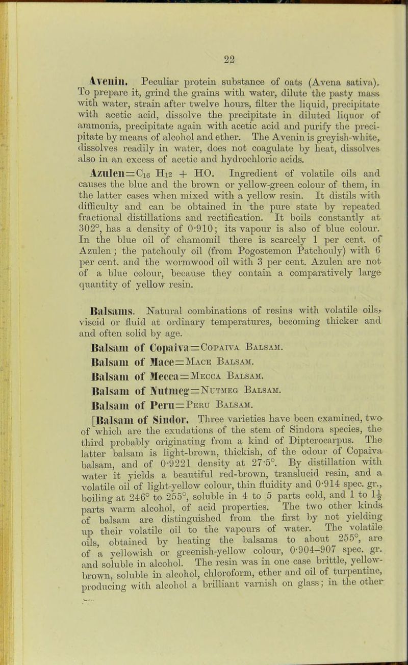 lY Oili II. Peculiar protein substance of oats (Avena sativa). To prepare it, grind the grains with water, dilute the pasty mass with water, strain after twelve hours, filter the liquid, precipitate with acetic acid, dissolve the precipitate in diluted liquor of ammonia, precipitate again with acetic acid and purify the preci- pitate by means of alcohol and ether. The Avenin is greyish-white, dissolves readily in water, does not coagulate by heat, dissolves also in an excess of acetic and hydrochloric acids. Azilleil = Ci6 H12 + HO. Ingredient of volatile oils and causes the blue and the brown or yellow-green colour of them, in the latter cases when mixed with a yellow resin. It distils with difficulty and can be obtained in the pure state by repeated fractional distillations and rectification. It boils constantly at 302°, has a density of 0-910; its vapour is also of blue colour. In the blue oil of chamomil there is scarcely 1 per cent, of Azulen; the patchouly oil (from Pogostemon Patchouly) with 6 per cent, and the wormwood oil with 3 per cent. Azulen are not of a blue colour, because they contain a comparatively large quantity of yellow resin. Balsams. Natural combinations of resins with volatile oils* viscid or fluid at ordinary temperatures, becoming thicker and and often solid by age. Balsam of Copaiva=CopAivA Balsam. Balsam of Mace=Mace Balsam. Balsam of Mecca=Mecca Balsam. Balsam of Nutmeg s Nutmeg Balsam. Balsam of Peru=Peru Balsam. [Balsam of Silldor. Three varieties have been examined, twe of which are the exudations of the stem of Sindora species, the third probably originating from a kind of Dipterocarpus. The latter balsam is light-brown, thickish, of the odour of Copaiva balsam, and of 0-9221 density at 27'5°. By distillation with water it yields a beautiful red-brown, translucid resin, and a volatile oil of light-yellow colour, thin fluidity and 0-911 spec, gr., boiling at 246° to 255°, soluble in 4 to 5 parts cold, and 1 to Im- parts warm alcohol, of acid properties. The two other kinds of balsam are distinguished from the first by not yielding up their volatile oil to the vapours of water. The volatile oils, obtained by heating the balsams to about 255°, are of a yellowish or greenish-yellow colour, 0-904-907 spec. gr. and soluble in alcohol. The resin was in one case brittle, yellow- brown, soluble in alcohol, chloroform, ether and oil of turpentine, producing with alcohol a brilliant varnish on glass; in the other