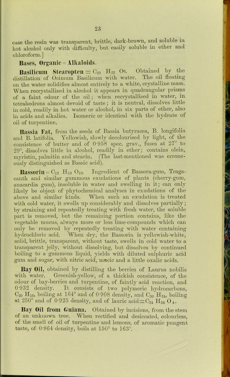 case tlie resin was transparent, brittle, dark-brown, and soluble in hot alcohol only with difficulty, but easily soluble in ether and chloroform.] Buses, Organic = Alkaloids. Basilicum Stearopten = C20 H22 Os. Obtained by the distillation of Ocimum Basilicum with water. The oil floating on the water solidifies almost entirely to a white, crystalline mass. When recrystallised in alcohol it appears in quadrangular prisms of a faint odour of the oil; when recrystallised in water, in tetrahedrons almost devoid of taste; it is neutral, dissolves little in cold, readily in hot water or alcohol, in six parts of ether, also in acids and alkalies. Isomeric or identical with the hydrate of oil of turpentine. Bassia Fat, from the seeds of Bassia butyracea, B. longifolia and B. latifolia. Yellowish, slowly decolourised by light, of the consistence of butter and of 0-958 spec, grav., fuses at 27° to 29°, dissolves little in alcohol, readily in ether; contains olein, myristin, palmitin and stearin. (The last-mentioned was errone- ously distinguished as Bassic acid). Bassorill = C12 Hio Oio. Ingredient of Bassora-gum, Traga- canth and similar gummous exudations of plants (cherry-gum, anacardia gum), insoluble in water and swelling in it; can only likely be object of phytochemical analyses in exudations of the above and similar kinds. When such an exudation is treated ■with cold water, it swells up considerably and dissolves partially; by straining and repeatedly treating with fresh water, the soluble part is removed, but the remaining portion contains, like the vegetable mucus, always more or less lime-compounds which can only be removed by repeatedly treating with water containing hydrochloric acid. When dry, the Bassorin is yellowish-white, solid, brittle, transparent, without taste, swells in cold water to a transparent jelly, without dissolving, but dissolves by continued boiling to a gummous liquid, yields with diluted sulphuric acid gum and sugar, with nitric acid, mucic and a little oxalic acids. Bay Oil, obtained by distilling the berries of Lauras nobilis with water. Greenish-yellow, of a tliickish consistence, of the odour of bay-berries and turpentine, of faintly acid reaction, and 0-932 density. It consists of two polymeric hydrocarbons, C2o Hi6, boiling at 164° and of 0-908 density, and C30 H24, boiling at 250° and of 0-925 density, and of lauric acid—C24 H24 O4. Biiy Oil from Olliaiia. Obtained by incisions, from the stem of an unknown tree. When rectified and desiccated, colourless, of the smell of oil of turpentine and lemons, of aromatic pungent taste, of 0-864 density, boils at 150° to 163°.