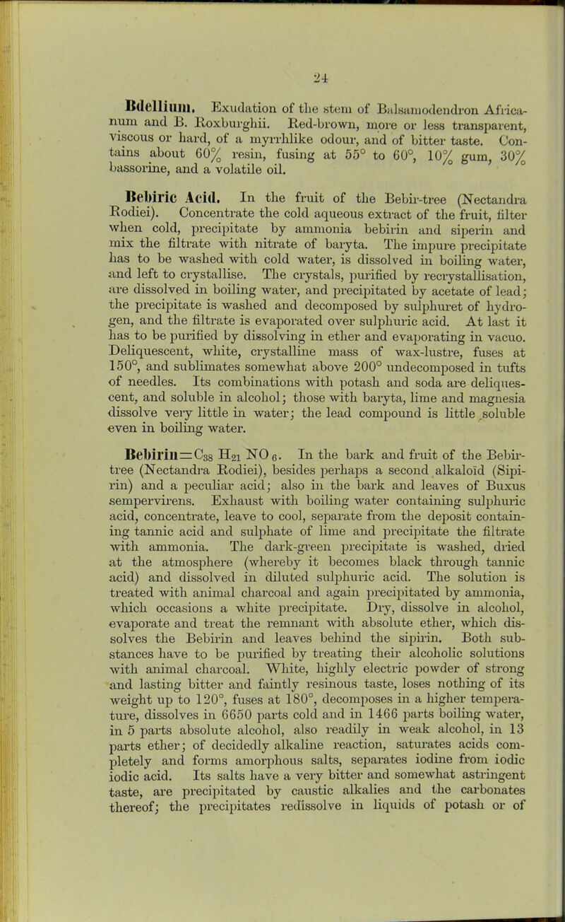 Bdellium, Exudation of the stem of Balsamodendron Africa- num and B. Boxburghii. Red-brown, more or less transparent, viscous or hard, of a myrrhlike odour, and of bitter taste. Con- tains about 60% resin, fusing at 55° to 60°, 10% gum, 30% bassorine, and a volatile oil. Bebiric Acid. In the fruit of the Bebir-tree (Nectandra Rodiei). Concentrate the cold aqueous extract of the fruit, filter when cold, precipitate by ammonia bebirin and siperin and mix the filtrate with nitrate of baryta. The impure precipitate has to be washed with cold water, is dissolved in boiling water, and left to crystallise. The crystals, purified by recrystallisation, are dissolved in boiling water, and precipitated by acetate of lead; the precipitate is washed and decomposed by sulphuret of hydro- gen, and the filtrate is evaporated over sulphuric acid. At last it has to be purified by dissolving in ether and evaporating in vacuo. Deliquescent, white, crystalline mass of wax-lustre, fuses at 150°, and sublimates somewhat above 200° undecomposed in tufts of needles. Its combinations with potash and soda are deliques- cent, and soluble in alcohol; those with baryta, lime and magnesia dissolve very little in water; the lead compound is little .soluble even in boiling water. Bebirill = c38 H21 NO 6. In the bark and fruit of the Bebir- tree (Nectandra Rodiei), besides perhaps a second alkaloid (Sipi- rin) and a peculiar acid; also in the bark and leaves of Buxus sempervirens. Exhaust with boiling water containing sulphuric acid, concentrate, leave to cool, separate from the deposit contain- ing tannic acid and sulphate of lime and precipitate the filtrate with ammonia. The dark-green precipitate is washed, dried at the atmosphere (whereby it becomes black through tannic acid) and dissolved in diluted sulphuric acid. The solution is treated with animal charcoal and again precipitated by ammonia, which occasions a white precipitate. Dry, dissolve in alcohol, evaporate and treat the remnant Avith absolute ether, which dis- solves the Bebirin and leaves behind the sipirin. Both sub- stances have to be purified by treating their alcoholic solutions with animal charcoal. White, highly electric powder of strong and lasting bitter and faintly resinous taste, loses nothing of its weight up to 120°, fuses at 180°, decomposes in a higher tempera- ture, dissolves in 6650 parts cold and in 1466 parts boiling water, in 5 parts absolute alcohol, also readily in weak alcohol, in 13 parts ether; of decidedly alkaline reaction, saturates acids com- pletely and forms amorphous salts, separates iodine from iodic iodic acid. Its salts have a very bitter and somewhat astringent taste, are precipitated by caustic alkalies and the carbonates thereof; the precipitates redissolve in liquids of potash or of