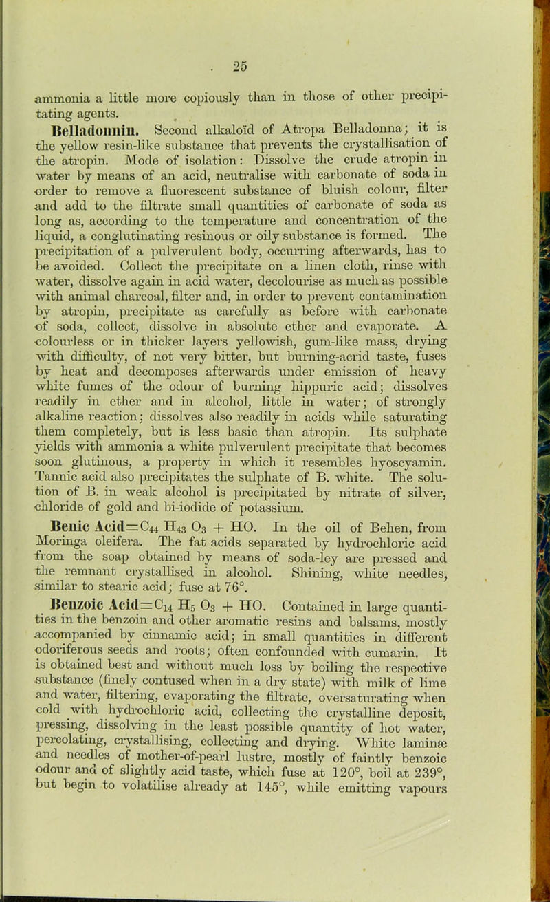 ammonia a little more copiously than in those of other precipi- tating agents. Belladonnili. Second alkaloid of Atropa Belladonna; it is the yellow resin-like substance that prevents the crystallisation of the atropin. Mode of isolation: Dissolve the crude atropin in water by means of an acid, neutralise with carbonate of soda in order to remove a fluorescent substance of bluish colour, filter and add to the filtrate small quantities of carbonate of soda as long as, according to the temperature and concentration of the liquid, a conglutinating resinous or oily substance is formed. The precipitation of a pulverulent body, occurring afterwards, has to be avoided. Collect the precipitate on a linen cloth, rinse with water, dissolve again in acid water, decolourise as much as possible with animal charcoal, filter and, in order to prevent contamination by atropin, precipitate as carefully as before with carbonate of soda, collect, dissolve in absolute ether and evaporate. A ■colourless or in thicker layers yellowish, gum-like mass, drying with difficulty, of not very bitter, but burning-acrid taste, fuses by heat and decomposes afterwards under emission of heavy white fumes of the odour of burning hippuric acid; dissolves readily in ether and in alcohol, little in water; of strongly alkaline reaction; dissolves also readily in acids while saturating them completely, but is less basic than atropin. Its sulphate yields with ammonia a white pulverulent precipitate that becomes soon glutinous, a property in which it resembles hyoscyamin. Tannic acid also precipitates the sulphate of B. white. The solu- tion of B. in weak alcohol is precipitated by nitrate of silver, chloride of gold and bi-iodide of potassium. Beilic Aci<l=C44 H43 03 + HO. In the oil of Behen, from Moringa oleifera. The fat acids sepai’ated by hydrochloric acid from the soap obtained by means of soda-ley are pressed and the remnant crystallised in alcohol. Shining, white needles, ■similar to stearic acid; fuse at 76°. Benzoic Aci(l=C14 H5 03 -f- HO. Contained in large quanti- ties in the benzoin and other aromatic resins and balsams, mostly accompanied by cinnamic acid; in small quantities in different odoriferous seeds and roots; often confounded with cumarin. It is obtained best and without much loss by boiling the respective substance (finely contused when in a dry state) with milk of lime and water, filtering, evaporating the filtrate, oversaturating when cold with hydrochloric acid, collecting the crystalline deposit, pressing, dissolving in the least possible quantity of hot water, percolating, crystallising, collecting and drying. White laminae and needles of mother-of-pearl lustre, mostly of faintly benzoic odour and of slightly acid taste, which fuse at 120°, boil at 239°, but begin to volatilise already at 145°, while emitting vapours
