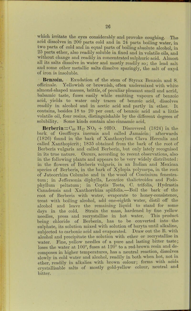 which irritate the eyes considerably and provoke coughing. The acid dissolves in 200 parts cold and in 24 parts boiling water, in two parts of cold and in equal parts of boiling absolute alcohol, in 25 parts ether, also readily soluble in fixed and in volatile oils, and without change and readily in concentrated sulphuric acid. Almost all its salts dissolve in water and mostly readily so; the lead salt and some other metallic salts dissolve sparingly, the salt of oxyd of iron is insoluble. Benzoin. Exudation of the stem of Styrax Benzoin and S. officinale. Yellowish or brownish, often undermixed with white almond-shaped masses, brittle, of peculiar pleasant smell and acrid, balsamic taste, fuses easily while emitting vapours of benzoic- acid, yields to water only traces of benzoic acid, dissolves readily in alcohol and in acetic acid and partly in ether. It contains, besides 18 to 20 per cent, of benzoic acid and a little volatile oil, four resins, distinguishable by the different degrees of solubility. Some kinds contain also cinnamic acid. Berberm=C4o H17 1ST Os + 9HO. Discovered (1824) in the bark of Geoffroya inermis and called Jamaicin; afterwards (1826) found in the bark of Xanthoxylum Clava Herculis and called Xanthopicrit; 1835 obtained from the bark of the root of Berberis vulgaris and called Berberin, but only lately recognised in its true nature. Occurs, according to recent observations, also in the following plants and appears to be very widely distributed: in the flowers of Beiberis vulgaris, in an Indian and Mexican species of Berberis, in the bark of Xylopia polycarpa, in the root of Jateorrhiza Columbo and in the wood of Coscinium fenestra- tum; in Jeffersonia diphylla, Leontice tlialictroides and Podo- phyllum peltatum; in Coptis Teeta, C. trifolia, Hydrastis Canadensis and Xanthorrhiza apiifolia.—Boil the bark of the root of Berberis with water, evaporate to honey-consistence, treat with boiling alcohol, add one-eighth water, distil off the alcohol and leave the remaining liquid to stand for some days in the cold. Strain the mass, hardened by fine yellow needles, press and reci'ystallise in hot water. This product being chloride of Berberin, has to be converted into the sulphate, its solution mixed with solution of baryta until alkaline, subjected to carbonic acid and evaporated. Draw out the B. with alcohol and pi*ecipitate the solution with ether or recrystallise in water. Fine, yellow needles of a pure and lasting bitter taste; loses the water at 100°, fuses at 120° to a red-brown resin and de- composes in higher temperatures, has a neutral reaction, dissolves slowly in cold water and alcohol, readily in both when hot, not in ether, readily in alkalies with brown colour; forms with acids crystallisable salts of mostly gold-yellow colour, neutral and bitter.