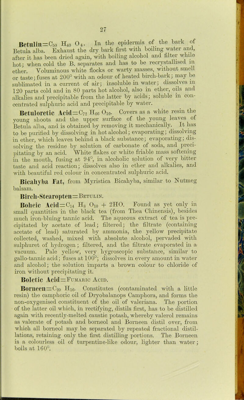 Betulill=C5o H40 04. In the epidermis of the bark of Betula alba. Exhaust the dry bark first with boding water and, after it has been dried again, with boiling alcohol and filter while hot; when cold the B. separates and has to be recrystallised m ether. Voluminous white flocks or warty masses, without smell or taste; fuses at 200° with an odour of heated birch-bark; may be sublimated in a current of air; insoluble in water; dissolves in 120 parts cold and in 80 parts hot alcohol, also in ether, oils and alkalies and precipitable from the latter by acids; soluble in con- centrated sulphuric acid and precipitable by water. Betuloretic Acid=C72 H66 O10. Covers as a white resin the young shoots and the upper surface of the young leaves of Betula alba, and is obtained by removing it mechanically. It has to be purified by dissolving in hot alcohol; evaporating; dissolving in ether, which leaves behind a black substance; evaporating; dis- solving the residue by solution of carbonate of soda, and preci- pitating by an acid. White flakes or white friable mass softening in the mouth, fusing at 94°, in alcoholic solution of very bitter taste and acid reaction; dissolves also in ether and alkalies, and with beautiful red colour in concentrated sulphuric acid. Bicaliyba Fat, from Myristica Bicahyba, similar to Nutmeg balsam. Bircli-Stearoi)ten=BETULiN. Bolieic Aci(l=Ci4 Hs O10 + 2HO. Found as yet only in small quantities in the black tea (from Thea Chinensis), besides much iron-bluing tannic acid. The aqueous extract of tea is pre- cipitated by acetate of lead; filtered; the filtrate (containing acetate of lead) saturated by ammonia, the yellow precipitate collected, washed, mixed with absolute alcohol, pervaded with sulphuret of hydrogen; filtered, and the filtrate evaporated in a vacuum. Pale yellow, very hygroscopic substance, similar to gallo-tannic acid; fuses at 100°; dissolves in every amount in water and alcohol; the solution imparts a brown colour to chloride of iron without precipitating it. Boletic Aci(l=FuMARic Acid. Borneeil=C2o Hkj. Constitutes (contaminated with a little resin) the camphoric oil of Dryobalanops Camphora, and forms the non-oxygenised constituent of the oil of valeriana. The portion of the latter oil which, in rectifying, distils first, has to be distilled again with recently-melted caustic potash, whereby valerol remains as valerate of potash and borneol and Borneen distil over, from which all borneol may be separated by repeated fractional distil- lations, retaining only the first distilling portions. The Borneen is a colourless oil of turpentine-like odour, lighter than water; boils at 160°.