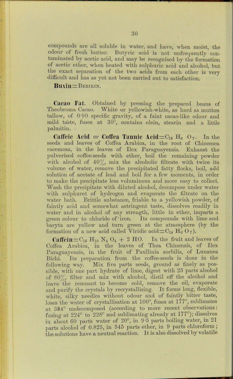 compounds are all soluble in water, and have, when moist, the odour of fresh butter. Butyric acid is not unfrequently con- taminated by acetic acid, and may be recognised by the formation of acetic ether, when heated with sulphuric acid and alcohol, but the exact separation of the two acids from each other is very difficult and has as yet not been carried out to satisfaction. BllXill = BEBIRIN. Cacao Fat. Obtained by pressing the prepared beans of Theobroma Cacao. White or yellowish-white, as hard as mutton tallow, of 0-90 specific gravity, of a faint cacao-like odour and mild taste, fuses at 30°, contains olein, stearin and a little palmitin. Caffeic Acid or Coffea Tannic Aci(l=Ci4 Hs 07. In the seeds and leaves of Coffea Arabica, in the root of Chioccoca racemosa, in the leaves of Ilex Paraguayensis. Exhaust the pulverised coffee-seeds with ether, boil the remaining powder with alcohol of 40%, mix the alcoholic filtrate with twice its volume of water, remove the precipitated fatty flocks, boil, add solution of acetate of lead and boil for a few moments, in order to make the precipitate less voluminous and more easy to collect. Wash the precipitate with diluted alcohol, decompose under water with sulpliuret of hydrogen and evaporate the filtrate on the water bath. Brittle substance, friable to a yellowish powder, of faintly acid and somewhat astringent taste, dissolves readily in water and in alcohol of any strength, little in ether, imparts a green colour to chloride of iron. Its compounds with lime and baryta are yellow and turn green at the atmosphere (by the formation of a new acid called Viridic acid —C44 H6 O7). Caffeill=Ci6 H10 N4 04 + 2 HO. In the fruit and leaves of Coffea Arabica, in the leaves of Thea Cliinensis, of Ilex Paraguayensis, in the fruit of Paullinia sorbilis, of Lunanea Bichi. Its preparation from the coffee-seeds is done in the following way. Mix five parts seeds, ground as finely as pos- sible, with one part hydrate of lime, digest with 25 parts alcohol of 80%, filter and mix with alcohol, distil off the alcohol and leave the remnant to become cold, remove the oil, evaporate and purify the crystals by recrystallising. It forms long, flexible, white, silky needles without odour and of faintly bitter taste, loses the water of crystallisation at 100°, fuses at 177°, sublimates at 384° undecomposed (according to more recent observations: fusing at 224° to 228° and sublimating already at 177°); dissolves in about 60 parts water of 20°, in 9-5 parts boiling water, in 21 parts alcohol of 0.825, in 545 parts ether, in 9 parts chloroform; the solutions have a neutral reaction. It is also dissolved by volatile