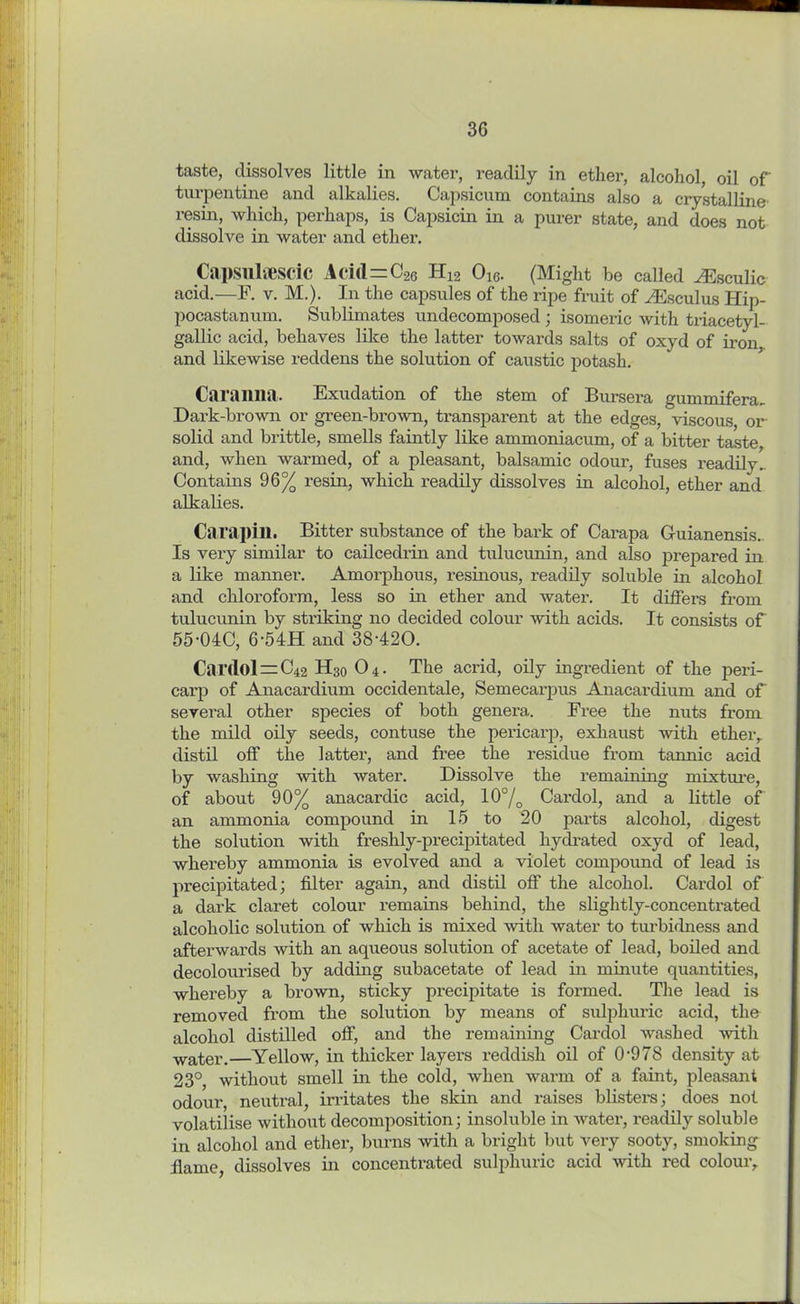 taste, dissolves little in water, readily in ether, alcohol, oil of turpentine and alkalies. Capsicum contains also a crystalline' resin, which, perhaps, is Capsicin in a purer state, and does not dissolve in water and ether. Capsulaescic Acid=C26 H12 Ow. (Might be called ^Esculic acid.—F. v. M.). In the capsules of the ripe fruit of FEsculus Hip- pocastanum. Sublimates undecomposed ; isomeric with triacetyl- gallic acid, behaves like the latter towards salts of oxyd of iron and likewise reddens the solution of caustic potash. Caranna. Exudation of the stem of Bursera gummifera- Dark-brown or green-brown, transparent at the edges, viscous or solid and brittle, smells faintly like ammoniacum, of a bitter taste, and, when warmed, of a pleasant, balsamic odour, fuses readily- Contains 96% resin, which readily dissolves in alcohol, ether and alkalies. Carapin. Bitter substance of the bark of Carapa Guianensis. Is very similar to cailcedrin and tulucunin, and also prepared in a like mannei’. Amorphous, resinous, readily soluble in alcohol and chloroform, less so in ether and water. It differs from tulucunin by stxiking no decided colour with acids. It consists of 55-04C, 6-54H and 38‘420. Car<lol = C42 H30 04. The acrid, oily ingredient of the peri- carp of Anacardium occidentale, Semecarpus Anacardium and of several other species of both genera. Free the nuts from the mild oily seeds, contuse the pericarp, exhaust with ether, distil off the latter, and free the residue from tannic acid by washing with water. Dissolve the remaining mixture, of about 90% anacardic acid, 10°/o Cardol, and a little of an ammonia compound in 15 to 20 parts alcohol, digest the solution with freshly-precipitated hydrated oxyd of lead, whereby ammonia is evolved and a violet compound of lead is precipitated; filter again, and distil off the alcohol. Cardol of a dark claret colour remains behind, the slightly-concentrated alcoholic solution of which is mixed with water to turbidness and afterwards with an aqueous solution of acetate of lead, boiled and decolourised by adding subacetate of lead in minute quantities, whereby a brown, sticky px-ecipitate is formed. The lead is removed fx’om the solxxtion by means of sxxlphxxx-ic acid, the alcohol distilled off, axxd the remaining Cardol washed with water.—Yellow, in thicker layers reddish oil of 0978 density at 23°, without sxnell ixx the cold, when warm of a faint, pleasant odour, neutral, irritates the skin and raises blisters; does not volatilise without decomposition; insoluble in water, readily soluble in alcohol and ether, burns with a bright but very sooty, smoking flame, dissolves iix concentrated sulphuric acid with x’ed colour.