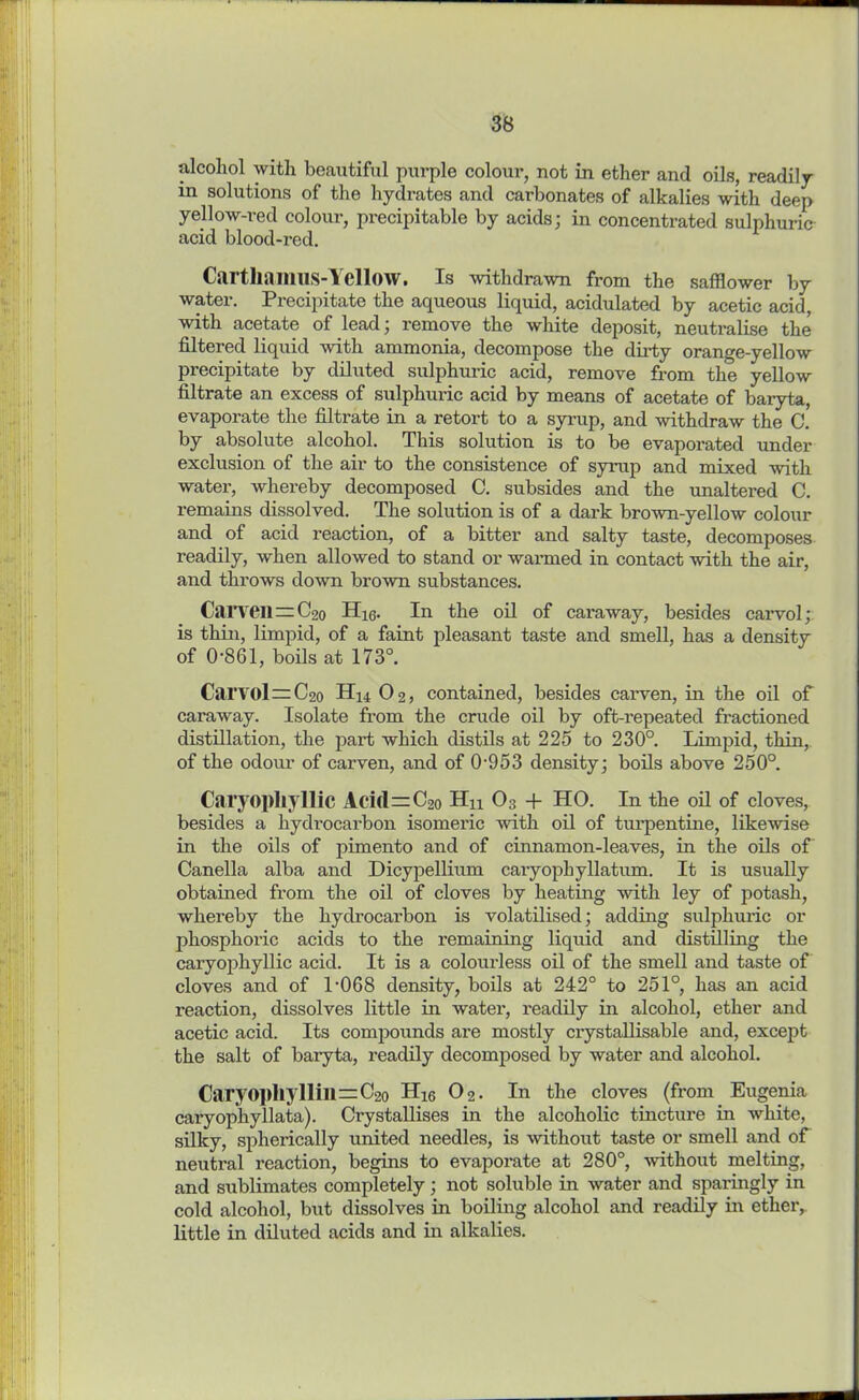 alcohol with beautiful purple colour, not in ether and oils, readily in solutions of the hydrates and carbonates of alkalies with deep yellow-red colour, precipitable by acids; in concentrated sulphuric acid blood-red. Cartliamus-Yellow. Is withdrawn from the safflower by water. Precipitate the aqueous liquid, acidulated by acetic acid, with acetate of lead; remove the white deposit, neutralise the filtered liquid with ammonia, decompose the dirty orange-yellow precipitate by diluted sulphui-ic acid, remove from the yellow filtrate an excess of sulphuric acid by means of acetate of baryta, evaporate the filtrate in a retort to a syrup, and withdraw the C. by absolute alcohol. This solution is to be evaporated under exclusion of the air to the consistence of syrup and mixed with water, whereby decomposed C. subsides and the unaltered C. remains dissolved. The solution is of a dark brown-yellow colour and of acid reaction, of a bitter and salty taste, decomposes readily, when allowed to stand or warmed in contact with the air, and throws down brown substances. Carven=C2o Hig. In the oil of caraway, besides carvol; is thin, limpid, of a faint pleasant taste and smell, has a density of 0861, boils at 173°. Carvol—C2o Hit 02, contained, besides carven, in the oil of caraway. Isolate from the crude oil by oft-repeated fractioned distillation, the part which distils at 225 to 230°. Limpid, thin, of the odour of carven, and of 0-953 density; boils above 250°. Caryopliyllic Aci(l = C2o Hu 03 -f HO. In the oil of cloves, besides a hydrocarbon isomeric -with oil of turpentine, likewise in the oils of pimento and of cinnamon-leaves, in the oils of Canella alba and Dicypellium caryophyllatum. It is usually obtained from the oil of cloves by heating wdtli ley of potash, whereby the hydrocarbon is volatilised; adding sulphuric or phosphoric acids to the remaining liquid and distilling the caryopliyllic acid. It is a colourless oil of the smell and taste of cloves and of 1-068 density, boils at 242° to 251°, has an acid reaction, dissolves little in water, readily in alcohol, ether and acetic acid. Its compounds are mostly crystallisable and, except the salt of baryta, readily decomposed by water and alcohol. CaryO])Iiyllin=C20 H16 02. In the cloves (from Eugenia caryop'hyllata). Crystallises in the alcoholic tincture in white, silky, spherically united needles, is without taste or smell and of neutral reaction, begins to evaporate at 280°, without melting, and sublimates completely; not soluble in water and sparingly in cold alcohol, but dissolves in boiling alcohol and readily in ether, little in diluted acids and in alkalies.