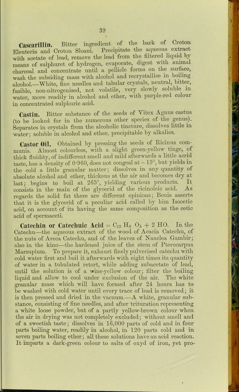 Cascarillin. Bitter ingredient of tlie bark of Croton Eleuteria and Croton Sloani. Precipitate the aqueous extract with acetate of lead, remove the lead from the filtered liquid by- means of sulphuret of hydrogen, evaporate, digest with animal charcoal and concentrate until a pellicle forms on the surface, wash the subsiding mass with alcohol and recrystallise in boiling alcohol.—White, fine needles and tabular crystals, neutral, bitter, fusible, non-nitrogenised, not volatile, very slowly soluble in water, more readily in alcohol and ether, with purple-red colour in concentrated sulphuric acid. Castill. Bitter substance of the seeds of Vitex Agnus castus (to be looked for in the numerous other species of the genus). Separates in crystals from the alcoholic tincture, dissolves little in water; soluble in alcohol and ether, precipitable by alkalies. Castor Oil. Obtained by pressing the seeds of Ricinus com- munis. Almost colourless, with a slight green-yellow tinge, of thick fluidity, of indifferent smell and mild afterwards a little acrid taste, has a density of 0-960, does not congeal at - 15°, but yields in the cold a little granular matter; dissolves in any quantity of absolute alcohol and ether, thickens at the air and becomes dry at last; begins to boil at 265°, yielding various products. It consists in the main of the glycerid of the ricinoleic acid. As regards the solid fat there are different opinions; Bouis asserts that it is the glycerid of a peculiar acid called by him Isocetic acid, on account of its having the same composition as the cetic acid of spermaceti. Catecliin or Cateclmic Acid = C12 H6 05 + 2 HO. In the Catechu—the aqueous extract of the wood of Acacia Catechu, of the nuts of Areca Catechu, and of the leaves of Nauclea Garnbir; also in the kino—the hardened juice of the stem of Pterocarpus Marsupium. To prepare it, exhaust finely pulverised catechu with cold water first and boil it afterwards with eight times its quantity of water in a tubulated retort, while adding subacetate of lead, until the solution is of a wine-yellow colour; filter the boiling- liquid and allow to cool under exclusion of the air. The white granular mass which will have formed after 24 hours has to be washed with cold water until every trace of lead is removed; it is then pressed and dried in the vacuum.—A white, granular sub- stance, consisting of fine needles, and after trituration representing a white loose powder, but of a partly yellow-brown colour when the air in drying was not completely excluded; without smell and of a sweetish taste; dissolves in 16,000 parts of cold and in four parts boiling water, readily in alcohol, in 120 parts cold and in seven parts boiling ether; all these solutions have an acid reaction. It imparts a dark-green colour to salts of oxyd of iron, yet pro-