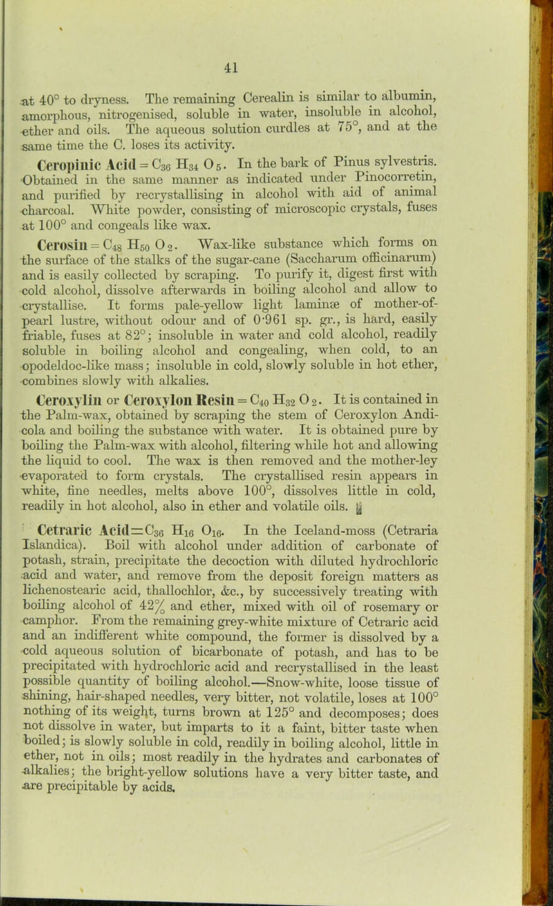 at 40° to dryness. The remaining Cerealin is similar to albumin, amorphous, nitrogenised, soluble in water, insoluble in alcohol, ether and oils. The aqueous solution curdles at 75°, and at the same time the C. loses its activity. Ceropinic Acid = C36 H34 05. In the bark of Pinus sylvestris. Obtained in the same manner as indicated under Pinocorretin, and purified by recrystallising in alcohol with aid of animal charcoal. White powder, consisting of microscopic crystals, fuses at 100° and congeals like wax. Cerosill = C48 H50 0 2. Wax-like substance which forms on the surface of the stalks of the sugar-cane (Sacchai’um officinarum) and is easily collected by scraping. To purify it, digest first with cold alcohol, dissolve afterwards in boiling alcohol and allow to crystallise. It forms pale-yellow light laminae of mother-of- pearl lustre, without odour and of 0*961 sp. gr., is hard, easily friable, fuses at 82°; insoluble in water and cold alcohol, readily soluble in boiling alcohol and congealing, when cold, to an opodeldoc-like mass; insoluble in cold, slowly soluble in hot ether, ■combines slowly with alkalies. Ceroxylin or Ceroxylon Resin = C40 H32 0 2. It is contained in the Palm-wax, obtained by scraping the stem of Ceroxylon Andi- cola and boiling the substance with water. It is obtained pure by boiling the Palm-wax with alcohol, filtering while hot and allowing the liquid to cool. The wax is then removed and the mother-ley •evaporated to form crystals. The crystallised resin appears in white, fine needles, melts above 100°, dissolves little in cold, readily in hot alcohol, also in ether and volatile oils, y CetTiiric Aci(l=C3Q H]^ Oiq. In the Iceland-moss (Cetraria Islandica). Boil with alcohol under addition of carbonate of potash, strain, precipitate the decoction with diluted hydrochloric acid and water, and remove from the deposit foreign matters as lichenostearic acid, thallochlor, &c., by successively treating with boiling alcohol of 42% and ether, mixed with oil of rosemaiy or camphor. From the remaining grey-white mixture of Cetraric acid and an indifferent white compound, the former is dissolved by a -cold aqueous solution of bicarbonate of potash, and has to be precipitated with hydrochloric acid and recrystallised in the least possible quantity of boiling alcohol.—Snow-white, loose tissue of shining, hair-shaped needles, very bitter, not volatile, loses at 100° nothing of its weight, turns brown at 125° and decomposes; does not dissolve in water, but imparts to it a faint, bitter taste when boiled; is slowly soluble in cold, readily in boiling alcohol, little in ether, not in oils; most readily in the hydrates and carbonates of -alkalies; the bright-yellow solutions have a very bitter taste, and •are precipitable by acids.