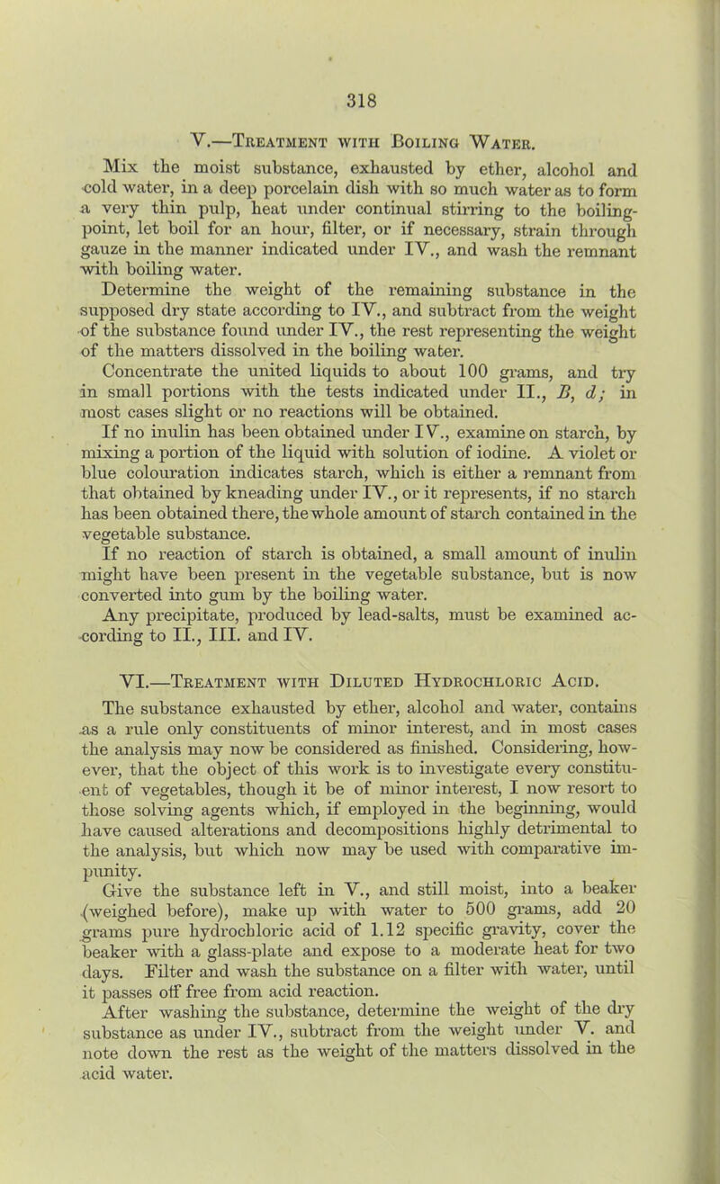 V.—Treatment with Boiling Water. Mix the moist substance, exhausted by ether, alcohol and cold water, in a deep porcelain dish with so much water as to form a very thin pulp, heat under continual stirring to the boiling- point, let boil for an hour, filter, or if necessary, strain through gauze in the manner indicated under IV., and wash the remnant with boiling water. Determine the weight of the remaining substance in the supposed dry state according to IV., and subtract from the weight of the substance found under IV., the rest representing the weight of the matters dissolved in the boiling water. Concentrate the united liquids to about 100 grams, and try in small portions with the tests indicated under II., B, d; in most cases slight or no reactions will be obtained. If no inulin has been obtained under IV., examine on starch, by mixing a portion of the liquid with solution of iodine. A violet or blue colouration indicates starch, which is either a remnant from that obtained by kneading under IV., or it represents, if no starch has been obtained there, the whole amount of starch contained in the vegetable substance. If no reaction of starch is obtained, a small amount of inulin might have been present in the vegetable substance, but is now converted into gum by the boiling water. Any precipitate, produced by lead-salts, must be examined ac- cording to II., III. and IV. VI.—Treatment with Diluted Hydrochloric Acid. The substance exhausted by ether, alcohol and water, contains .as a rule only constituents of minor interest, and in most cases the analysis may now be considered as finished. Considering, how- ever, that the object of this work is to investigate every constitu- ent of vegetables, though it be of minor interest, I now resort to those solving agents which, if employed in the beginning, would have caused alterations and decompositions highly detrimental to the analysis, but which now may be used with comparative im- punity. Give the substance left in V., and still moist, into a beaker .(weighed before), make up with water to 500 grams, add 20 grams pure hydrochloric acid of 1.12 specific gravity, cover the beaker with a glass-plate and expose to a moderate heat for two days. Filter and wash the substance on a filter with water, until it passes otf free from acid reaction. After washing the substance, determine the weight of the dry substance as under IV., subtract from the weight under V. and note down the rest as the weight of the matters dissolved in the acid water.