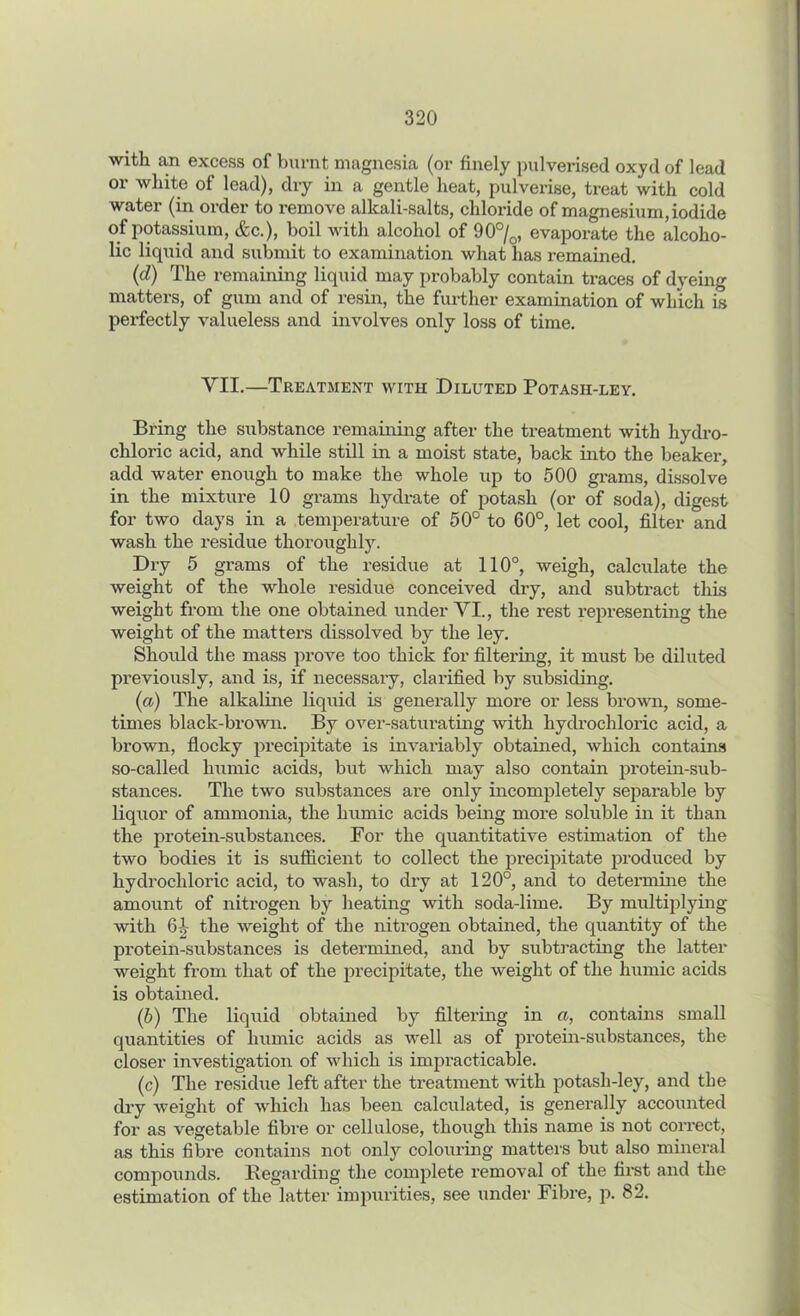 with an excess of burnt magnesia (or finely pulverised oxyd of lead or white of lead), dry in a gentle heat, pulverise, treat with cold water (in order to remove alkali-salts, chloride of magnesium, iodide of potassium, &c.), boil with alcohol of 90°/0, evaporate the alcoho- lic liquid and submit to examination what has remained. (d) The remaining liquid may probably contain traces of dyeing matters, of gum and of resin, the further examination of which is perfectly valueless and involves only loss of time. VII.—Treatment with Diluted Potash-ley. Bring the substance remaining after the treatment with hydro- chloric acid, and while still in a moist state, back into the beaker, add water enough to make the whole iq:> to 500 grams, dissolve in the mixture 10 grams hydrate of potash (or of soda), digest for two days in a temperature of 50° to 60°, let cool, filter and wash the residue thorough!}. Dry 5 grams of the residue at 110°, weigh, calculate the weight of the whole residue conceived dry, and subtract this weight from the one obtained under VI., the rest representing the weight of the matters dissolved by the ley. Should the mass prove too thick for filtering, it must be diluted previously, and is, if necessary, clarified by subsiding. (a) The alkaline liquid is generally more or less brown, some- times black-brown. By over-saturating with hydrochloric acid, a brown, floclcy precipitate is invariably obtained, which contains so-called humic acids, but which may also contain protein-sub- stances. The two substances are only incompletely separable by liquor of ammonia, the humic acids being more soluble in it than the protein-substances. For the quantitative estimation of the two bodies it is sufficient to collect the precipitate produced by hydrochloric acid, to wash, to dry at 120°, and to determine the amount of nitrogen by heating with soda-lime. By multiplying with 61 the weight of the nitrogen obtained, the quantity of the protein-substances is determined, and by subtracting the latter weight from that of the precipitate, the weight of the humic acids is obtained. (b) The liquid obtained by filtering in a, contains small quantities of humic acids as well as of protein-substances, the closer investigation of which is impracticable. (c) The residue left after the treatment with potash-ley, and the dry weight of which has been calculated, is generally accounted for as vegetable fibre or cellulose, though this name is not correct, as this fibre contains not only colouring matters but also mineral compounds. Regarding the complete removal of the first and the estimation of the latter impurities, see under Fibre, p. 82.