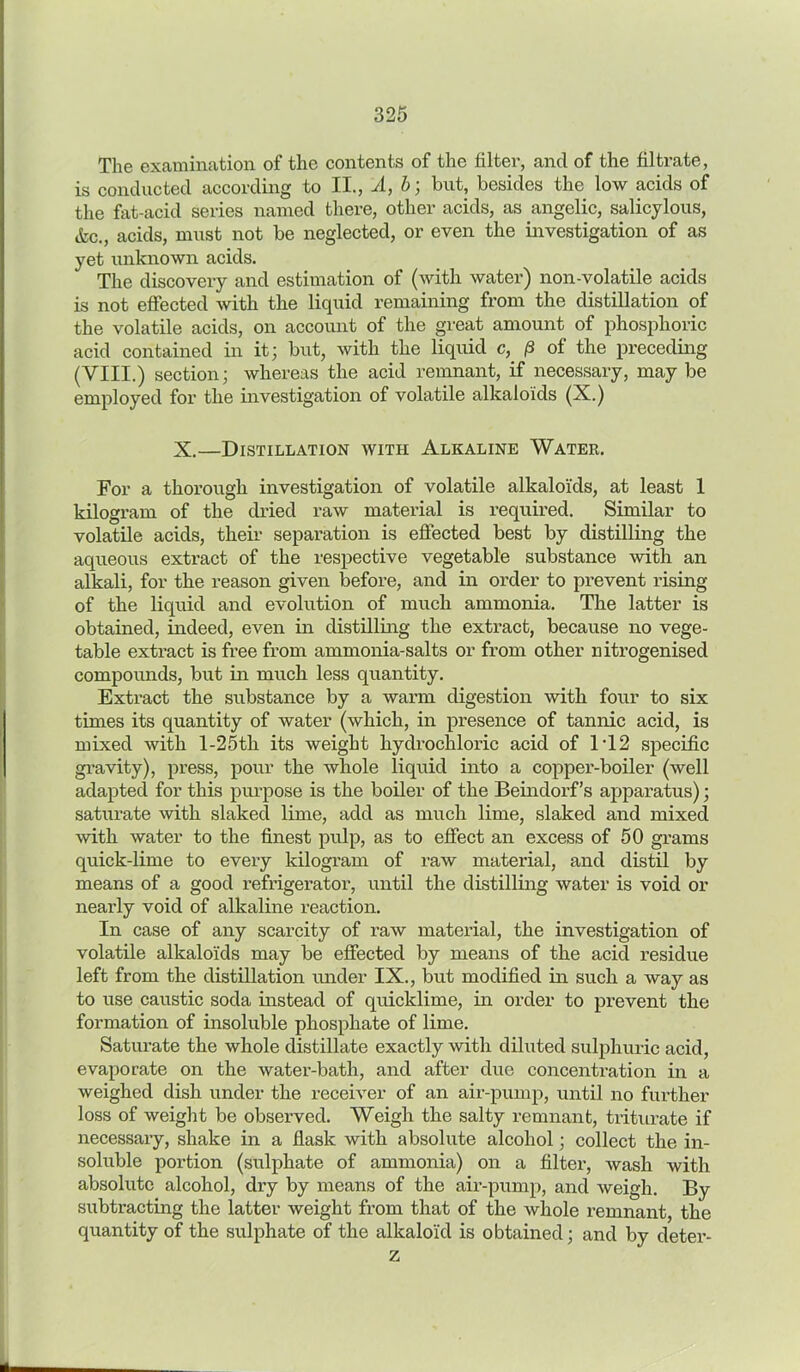 The examination of the contents of the filter, and of the filtrate, is conducted according to II., A, b; but, besides the low acids of the fat-acid series named there, other acids, as angelic, salicylous, &c., acids, must not be neglected, or even the investigation of as yet unknown acids. The discovery and estimation of (with water) non-volatile acids is not effected with the liquid remaining from the distillation of the volatile acids, on account of the great amount of phosphoric acid contained in it; but, with the liquid c, (5 of the preceding (VIII.) section; whereas the acid remnant, if necessary, may be employed for the investigation of volatile alkaloids (X.) X.—Distillation with Alkaline Water. For a thorough investigation of volatile alkaloids, at least 1 kilogram of the dried raw material is required. Similar to volatile acids, their separation is effected best by distilling the aqueous extract of the respective vegetable substance with an alkali, for the reason given before, and in order to prevent rising of the liquid and evolution of much ammonia. The latter is obtained, indeed, even in distilling the extract, because no vege- table extract is free from ammonia-salts or from other nitrogenised compounds, but in much less quantity. Extract the substance by a warm digestion with four to six times its quantity of water (which, in presence of tannic acid, is mixed with l-25th its weight hydrochloric acid of 1T2 specific gravity), press, pour the whole liquid into a copper-boiler (well adapted for this purpose is the boiler of the Beindorf’s apparatus); saturate with slaked lime, add as much lime, slaked and mixed with water to the finest pulp, as to effect an excess of 50 grams quick-lime to every kilogram of raw material, and distil by means of a good refrigerator, until the distilling water is void or nearly void of alkaline reaction. In case of any scarcity of raw material, the investigation of volatile alkaloids may be effected by means of the acid residue left from the distillation under IX., but modified in such a way as to use caustic soda instead of quicklime, in order to prevent the formation of insoluble phosphate of lime. Saturate the whole distillate exactly with diluted sulphuric acid, evaporate on the water-bath, and after due concentration in a weighed dish under the receiver of an air-pump, until no further loss of weight be observed. Weigh the salty remnant, triturate if necessary, shake in a flask with absolute alcohol; collect the in- soluble portion (sulphate of ammonia) on a filter, wash with absolute alcohol, dry by means of the air-pump, and weigh. By subtracting the latter weight from that of the whole remnant, the quantity of the sulphate of the alkaloid is obtained; and by deter- z