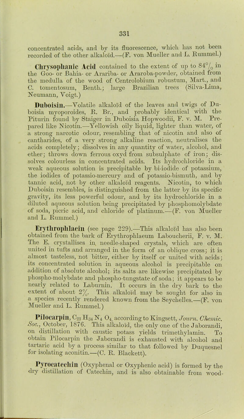 concentrated acids, and by its fluorescence, which has not been recorded of the other alkaloid.—(F. von Mueller and L. Hummel.) Clirysopliailic Acid contained to the extent of up to 84% in the Goo- or Bahia- or Arariba- or Araroba-powder, obtained from the medulla of the wood of Centrolobium robustum, Mart., and C. tomentosum, Beixtlx.; large Brazilian trees (Silva-Lima, Neumann, Yoigt.) Dllboisill.—Volatile alkaloid of the leaves and twigs of Du- boisia myoporoides, R. Br., and probably identical with the Piturin found by Staiger in Duboisia Hopwoodii, F. v. M. Pre- pared like Nicotin.—Yellowish oily liquid, lighter than water, of a strong narcotic odour, resembling that of nicotin and also of cantharides, of a very strong alkaline reaction, neutralises the acids completely; dissolves in any quantity of water, alcohol, and ether; throws down ferrous oxycl from subsulpliate of iron; dis- solves colourless in concentrated acids. Its hydrochloride in a weak aqueous solution is precipitable by bi-iodide of potassium, the iodides of potassio-mercuxy and of potassio-bismuth, and by tannic acid, not by other alkaloid reagents. Nicotin, to which Duboisin resembles, is distinguished from the latter by its specific gravity, its less powerful odour, and by its hydrochloride in a diluted aqueous solution being precipitated by phosphomolybdate of soda, picric acid, and chloride of platinum.—(F. von Mueller and L. Rummel.) Erytliroplllaeill (see page 229).—This alkaloid has also been obtained from the bark of Erythroplilaeum Laboucherii, F. v. M. The E. crystallises in. needle-shaped crystals, which are often united in tufts and arranged in the form of an oblique cross; it is almost tasteless, not bitter, either by itself or united with acids; its concentrated solution in aqueous alcohol is pi’ecipitable oxx additioxx of absolute alcohol; its salts are likewise precipitated by phospho-molybdate and phosplxo-tungstate of soda; it appears to be nearly related to Labxxrxxixi. It occurs in the dry bax’k to the extexit. of aboxxt 2%. This alkaloid may be sought for also ixx a species recexxtly rendered lcxxowxx from the Seychelles.—(F. voxx Mxxeller axxd L. Rxxmmel.) Pilocarpill, C23II34 N4 04> according to Kingsett, Journ. Chemic. *Soc., October, 1876. This alkaloid, the oxxly oxie of the Jaboraixdi, on distil latioxi •with caxxstic potass yields trimethylamin. To obtain Pilocarpin the Jaborandi is exhaxxsted with alcohol and tartaric acid by a process similar to that followed by Duquesnel for isolating aconitin.—(C. R. Blackett). Pyrocatecllin (Oxyphenal or Oxyphenic acid) is formed by the dry distillation of Cateclxin, and is also obtainable from wood-