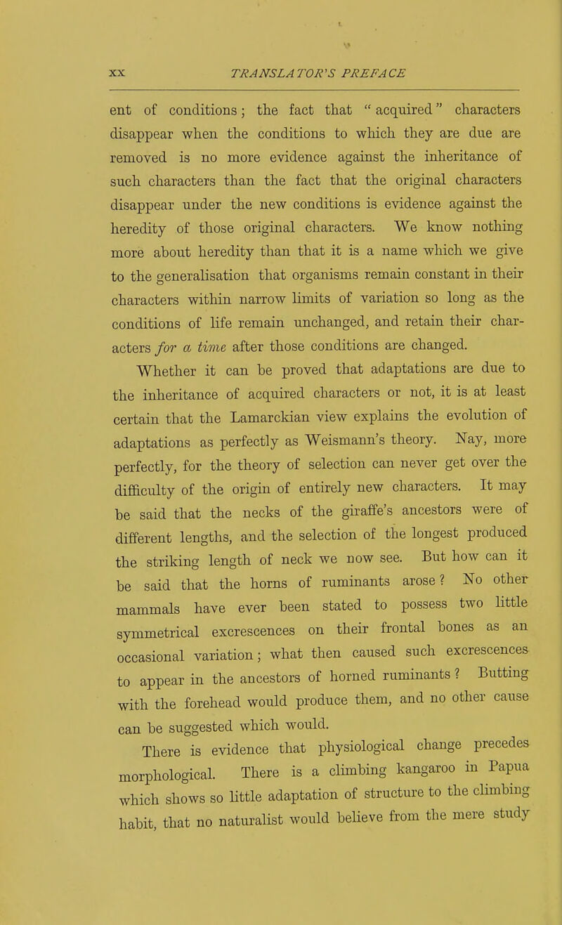 ent of conditions; the fact that  acquired characters disappear when the conditions to which they are due are removed is no more evidence against the inheritance of such characters than the fact that the original characters disappear under the new conditions is evidence against the heredity of those original characters. We know nothing more about heredity than that it is a name which we give to the generalisation that organisms remain constant in their characters within narrow limits of variation so long as the conditions of life remain unchanged, and retain their char- acters for a time after those conditions are changed. Whether it can be proved that adaptations are due to the inheritance of acquired characters or not, it is at least certain that the Lamarckian view explains the evolution of adaptations as perfectly as Weismann's theory. ¥ay, more perfectly, for the theory of selection can never get over the difficulty of the origin of entirely new characters. It may be said that the necks of the giraffe's ancestors were of different lengths, and the selection of the longest produced the striking length of neck we now see. But how can it be said that the horns of ruminants arose? No other mammals have ever been stated to possess two Httle symmetrical excrescences on their frontal bones as an occasional variation; what then caused such excrescences to appear in the ancestors of horned ruminants ? Butting with the forehead would produce them, and no other cause can be suggested which would. There is evidence that physiological change precedes morphological. There is a climbing kangaroo in Papua which shows so little adaptation of structure to the climbing habit, that no naturalist would believe from the mere study