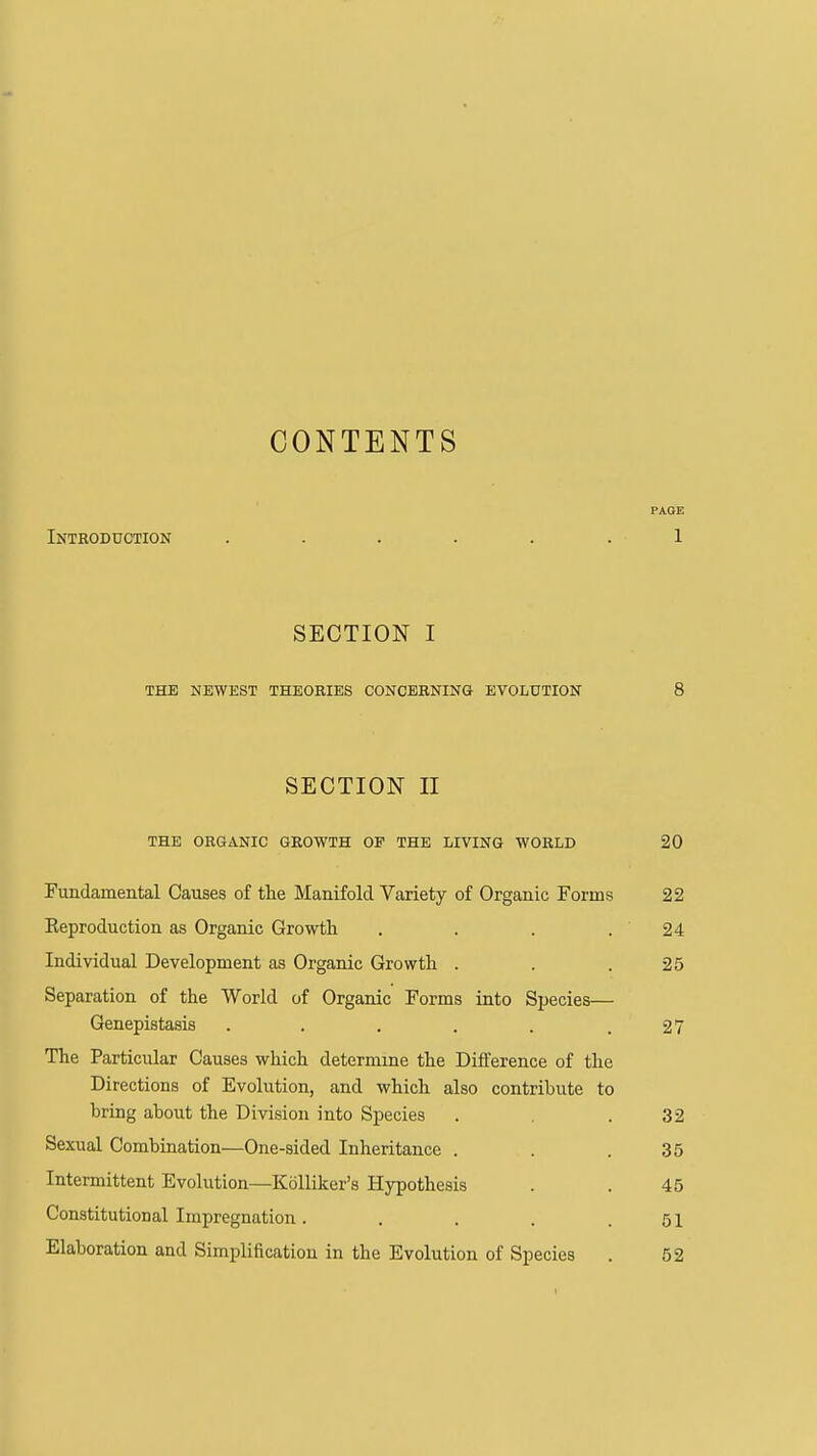 CONTENTS PAGE Introduction ...... 1 SECTION I THE NEWEST THEORIES CONCERNING EVOLUTION 8 SECTION II THE ORGANIC GROWTH OF THE LIVING WORLD 20 Fundamental Causes of the Manifold Variety of Organic Forms 22 Eeproduction as Organic Growtli . . . .24 Individual Development as Organic Growth . . .25 Separation of the World of Organic Forms into Species— Genepistasis . . . . . .27 The Particular Causes which determine the Difference of the Directions of Evolution, and which also contribute to bring about the Division into Species . .32 Sexual Combination—One-sided Inheritance . . .35 Intermittent Evolution—Kolliker's Hypothesis . . 45 Constitutional Impregnation. . . . .51 Elaboration and Simplification in the Evolution of Species . 52