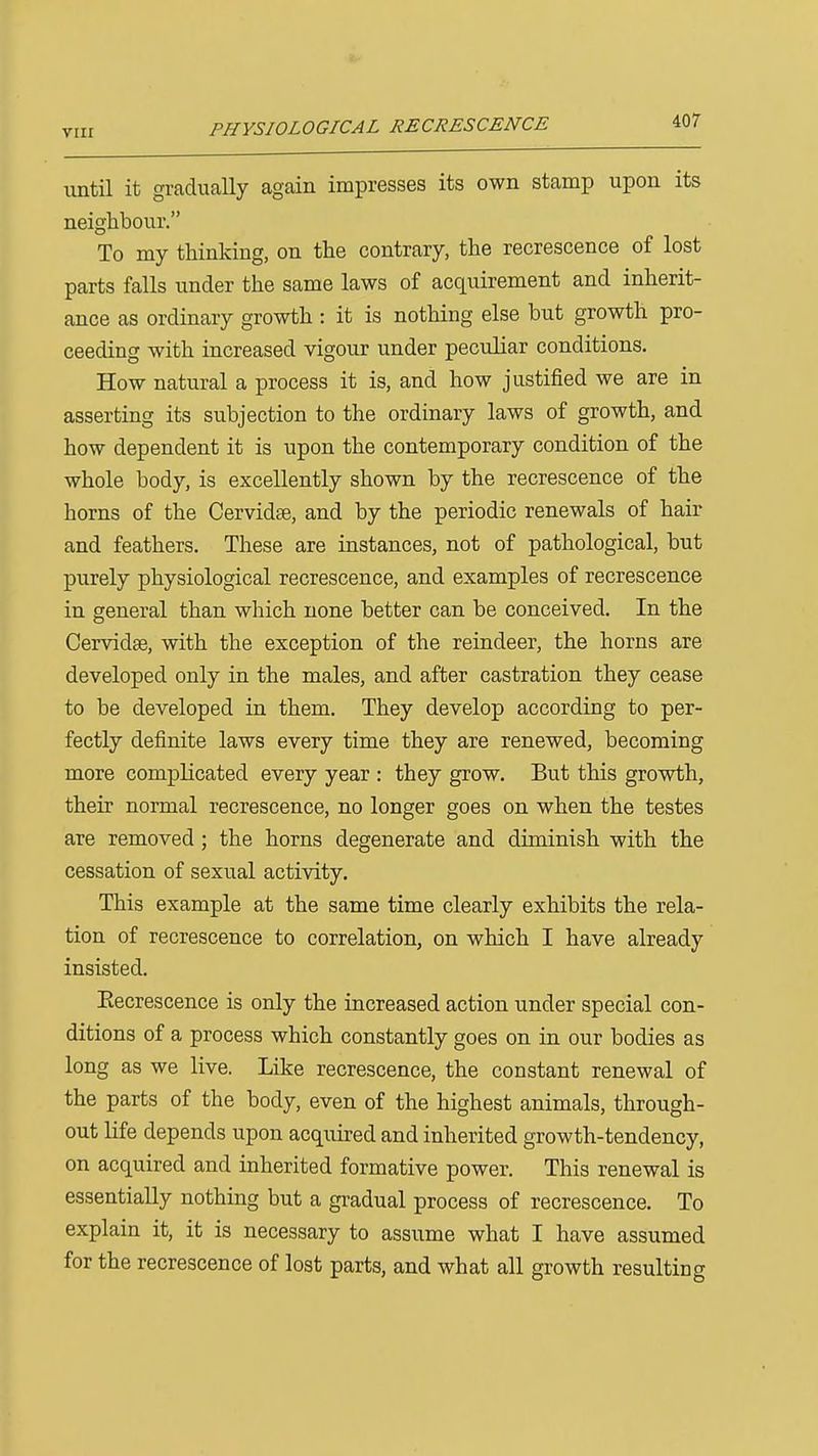 PHYSIOLOGICAL RECRESCENCE until it gradually again impresses its own stamp upon its neighbour. To my thinking, on the contrary, the recrescence of lost parts falls under the same laws of acquirement and inherit- ance as ordinary growth : it is nothing else but growth pro- ceeding with increased vigour under peculiar conditions. How natural a process it is, and how justified we are in asserting its subjection to the ordinary laws of growth, and how dependent it is upon the contemporary condition of the whole body, is excellently shown by the recrescence of the horns of the Cervidte, and by the periodic renewals of hair and feathers. These are instances, not of pathological, but purely physiological recrescence, and examples of recrescence in general than which none better can be conceived. In the Cervidae, with the exception of the reindeer, the horns are developed only in the males, and after castration they cease to be developed in them. They develop according to per- fectly definite laws every time they are renewed, becoming more complicated every year : they grow. But this growth, their normal recrescence, no longer goes on when the testes are removed; the horns degenerate and diminish with the cessation of sexual activity. This example at the same time clearly exhibits the rela- tion of recrescence to correlation, on which I have already insisted. Eecrescence is only the increased action under special con- ditions of a process which constantly goes on in our bodies as long as we live. Like recrescence, the constant renewal of the parts of the body, even of the highest animals, through- out life depends upon acquired and inherited growth-tendency, on acquired and inherited formative power. This renewal is essentially nothing but a gradual process of recrescence. To explain it, it is necessary to assume what I have assumed for the recrescence of lost parts, and what all growth resulting