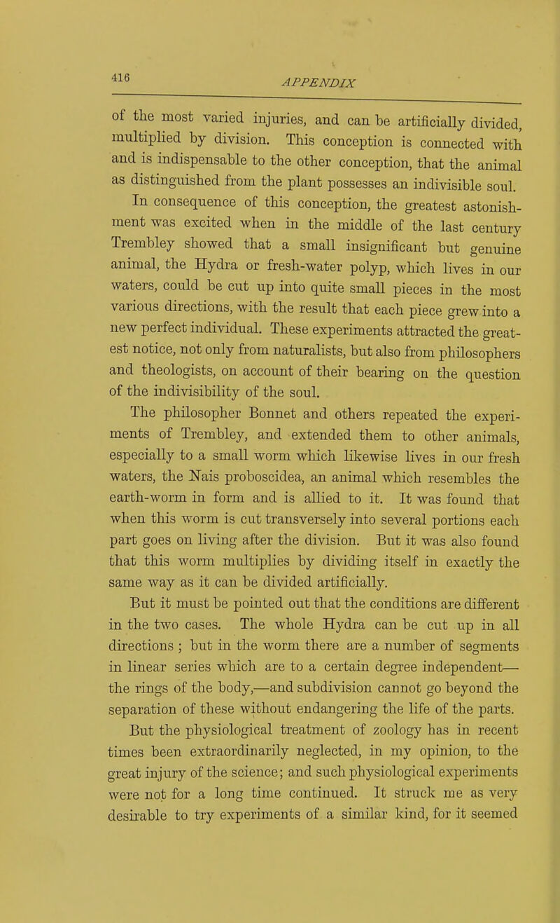APPENDIX of the most varied injuries, and can be artificially divided, multiplied by division. This conception is connected with and is indispensable to the other conception, that the animal as distinguished from the plant possesses an indivisible soul. In consequence of this conception, the greatest astonish- ment was excited when in the middle of the last century Trembley showed that a small insignificant but genuine animal, the Hydra or fresh-water polyp, which lives in our waters, could be cut up into quite small pieces in the most various directions, with the result that each piece grew into a new perfect individual. These experiments attracted the great- est notice, not only from naturalists, but also from philosophers and theologists, on account of their bearing on the question of the indivisibility of the soul. The philosopher Bonnet and others repeated the experi- ments of Trembley, and extended them to other animals, especially to a small worm which likewise lives in our fresh waters, the Wais proboscidea, an animal which resembles the earth-worm in form and is allied to it. It was found that when this worm is cut transversely into several portions each part goes on living after the division. But it was also found that this worm multiplies by dividing itself in exactly the same way as it can be divided artificially. But it must be pointed out that the conditions are different in the two cases. The whole Hydra can be cut up in all directions ; but in the worm there are a number of segments in linear series which are to a certain degree independent— the rings of the body,—and subdivision cannot go beyond the separation of these without endangering the life of the parts. But the physiological treatment of zoology has in recent times been extraordinarily neglected, in my opinion, to the great injury of the science; and such physiological experiments were not for a long time continued. It struck me as very desirable to try experiments of a similar kind, for it seemed