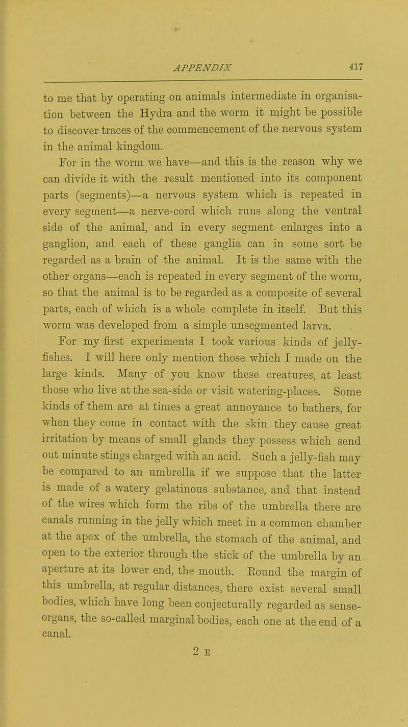 to me that by operating on animals intermediate in organisa- tion between the Hydra and the worm it might be possible to discover traces of the commencement of the nervous system in the animal kingdom. For in the worm we have—and this is the reason why we can divide it with the result mentioned into its component parts (segments)—a nervous system which is repeated in every segment—a nerve-cord which runs along the ventral side of the animal, and in every segment enlarges into a ganglion, and each of these ganglia can in some sort be regarded as a brain of the animal. It is the same with the other organs—each is repeated in every segment of the worm, so that the animal is to be regarded as a composite of several parts, each of which is a whole complete in itself. But this worm was developed from a simple unsegmented larva. For my first experiments I took various kinds of jelly- fishes. I will here only mention those which I made on the large kinds. Many of you know these creatures, at least those who live at the sea-side or visit watering-places. Some kinds of them are at times a great annoyance to bathers, for when they come in contact with the skin they cause great irritation by means of small glands they possess which send out minute stings charged with an acid. Such a jelly-fish may be compared to an umbrella if we suppose that the latter is made of a watery gelatinous substance, and that instead of the wires which form the ribs of the umbrella there are canals running in the jelly which meet in a common chamber at the apex of the umbrella, the stomach of the animal, and open to the exterior through the stick of the umbrella by an aperture at its lower end, the mouth. Eound the margin of this umbrella, at regular distances, there exist several small bodies, which have long been conjecturally regarded as sense- organs, the so-called margmal bodies, each one at the end of a canal. 2 E
