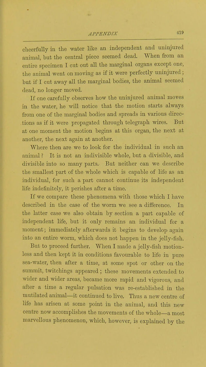 cheerfully in the water like an independent and uninjured animal, but the central piece seemed dead. When from an entire specimen I cut out all the marginal organs except one, the animal went on moving as if it were perfectly uninjured ; but if I cut away all the marginal bodies, the animal seemed dead, no longer moved. If one carefully observes how the uninjured animal moves in the water, he will notice that the motion starts always from one of the marginal bodies and spreads in various direc- tions as if it were propagated through telegraph wires. But at one moment the motion begins at this organ, the next at another, the next again at another. Where then are we to look for the individual in such an animal ? It is not an indivisible whole, but a divisible, and divisible into so many parts. But neither can we describe the smallest part of the whole which is capable of life as an individual, for such a part cannot continue its independent life indefinitely, it perishes after a time. If we compare these phenomena with those which I have described in the case of the worm we see a difference. In the latter case we also obtain by section a part capable of independent Hfe, but it only remains an individual for a moment; immediately afterwards it begins to develop again into an entire worm, which does not happen in the jelly-fish. But to proceed further. When I made a jelly-fish motion- less and then kept it in conditions favourable to life in pure sea-water, then after a time, at some spot or other on the summit, twitchings appeared ; these movements extended to wider and wider areas, became more rapid and vigorous, and after a time a regular pulsation was re-estabHshed in the mutilated animal—it continued to live. Thus a new centre of life has arisen at some point in the animal, and this new centre now accomplishes the movements of the whole—a most marvellous phenomenon, which, however, is explained by the