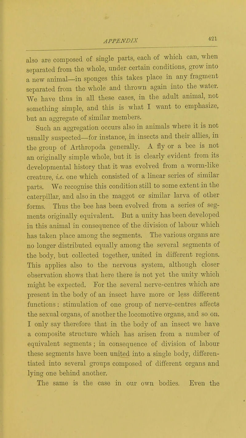 also are composed of single parts, each of which can, when separated from the whole, under certain conditions, grow into a new animal—in sponges this takes place in any fragment separated from the whole and thrown again into the water. We have thus in all these cases, in the adult animal, not something simple, and this is what I want to emphasize, hut an ao'o-regate of similar members. Such an aggregation occurs also in animals where it is not usually suspected—for instance, in insects and their allies, in the group of Arthropoda generally. A fly or a bee is not an originally simple whole, but it is clearly evident from its developmental history that it was evolved from a worm-like creature, i.e,. one which consisted of a linear series of similar parts. We recognise this condition still to some extent in the caterpillar, and also in the maggot or similar larva of other forms. Thus the bee has been evolved from a series of seg- ments originally equivalent. But a unity has been developed in this animal in consequence of the division of labour which has taken place among the segments. The various organs are no longer distributed equally among the several segments of the body, but collected together, united in different regions. This applies also to the nervous system, although closer observation shows that here there is not yet the unity which might be expected. For the several nerve-centres which are present in the body of an insect have more or less different functions: stimulation of one group of nerve-centres affects the sexual organs, of another the locomotive organs, and so on. I only say therefore that in the body of an. insect we have a composite structure which has arisen from a number of equivalent segments ; in consequence of division of labour these segments have been united into a single body, differen- tiated into several groups composed of different organs and lying one behind another. The same is the case in our own bodies. Even the
