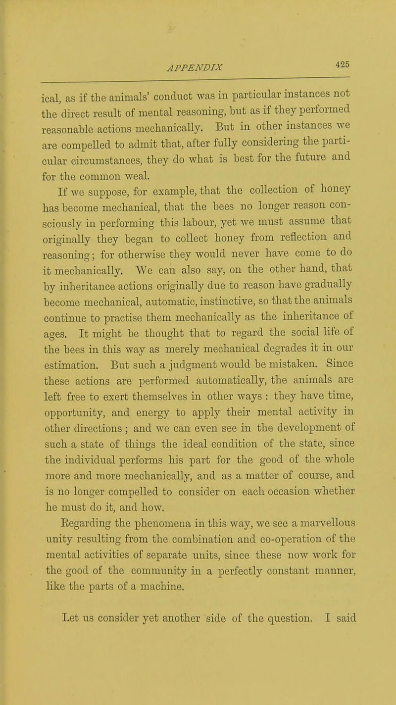ical, as if the animals' condiict was in particular instances not the direct result of mental reasoning, but as if they performed reasonable actions mechanically. But in other instances we are compelled to admit that, after fully considering the parti- cular circumstances, they do what is best for the future and for the common weal. If we suppose, for example, that the collection of honey has become mechanical, that the bees no longer reason con- sciously in performing this labour, yet we must assume that originally they began to collect honey from reflection and reasoning; for otherwise they would never have come to do it mechanically. We can also say, on the other hand, that by inheritance actions originally due to reason have gradually become mechanical, automatic, instinctive, so that the animals continue to practise them mechanically as the inheritance of ages. It might be thought that to regard the social life of the bees in this way as merely mechanical degrades it in our estimation. But such a judgment would be mistaken. Since these actions are performed automatically, the animals are left free to exert themselves in other ways : they have time, opportunity, and energy to apply their mental activity in other directions; and we can even see in the development of such a state of things the ideal condition of the state, since the individual performs his part for the good of the whole more and more mechanically, and as a matter of course, and is no longer compelled to consider on each occasion whether he must do it, and how. Eegarding the x^henomena in this way, we see a marvellous unity resulting from the combination and co-operation of the mental activities of separate units, since these now work for the good of the community in a perfectly constant manner, like the parts of a machine. Let us consider yet another side of the question. I said