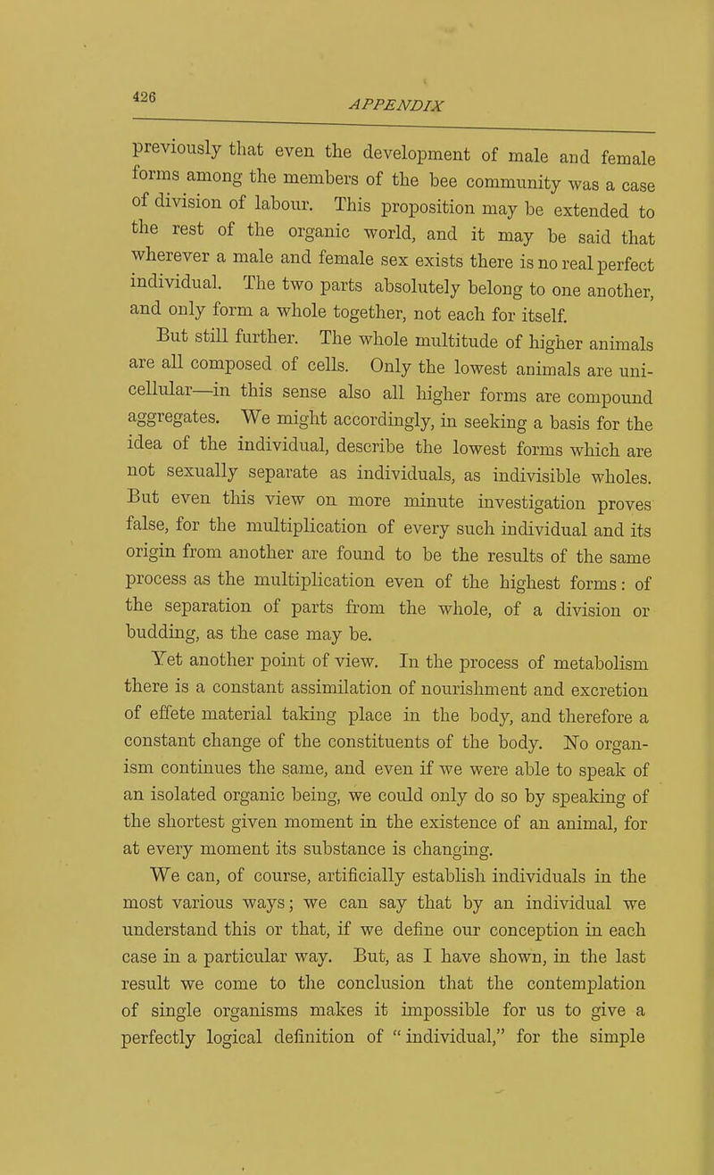 APPENDIX previously that even the development of male and female forms among the members of the bee community was a case of division of labour. This proposition may be extended to the rest of the organic world, and it may be said that wherever a male and female sex exists there is no real perfect individual. The two parts absolutely belong to one another, and only form a whole together, not each for itself. But still further. The whole multitude of higher animals are aU composed of cells. Only the lowest animals are uni- cellular—in this sense also all higher forms are compound aggregates. We might accordingly, in seeking a basis for the idea of the individual, describe the lowest forms which are not sexually separate as individuals, as indivisible wholes. But even this view on more minute investigation proves false, for the multiplication of every such individual and its origin from another are found to be the results of the same process as the multiplication even of the highest forms: of the separation of parts from the whole, of a division or budding, as the case may be. Yet another point of view. In the process of metabolism there is a constant assimilation of nourishment and excretion of effete material taldng place in the body, and therefore a constant change of the constituents of the body. Eo organ- ism continues the same, and even if we were able to speak of an isolated organic being, we could only do so by speaking of the shortest given moment in the existence of an animal, for at every moment its substance is changing. We can, of course, artificially establish individuals in the most various ways; we can say that by an individual we understand this or that, if we define our conception in each case in a particular way. But, as I have shown, in the last result we come to the conclusion that the contemplation of single organisms makes it impossible for us to give a perfectly logical definition of individual, for the simple