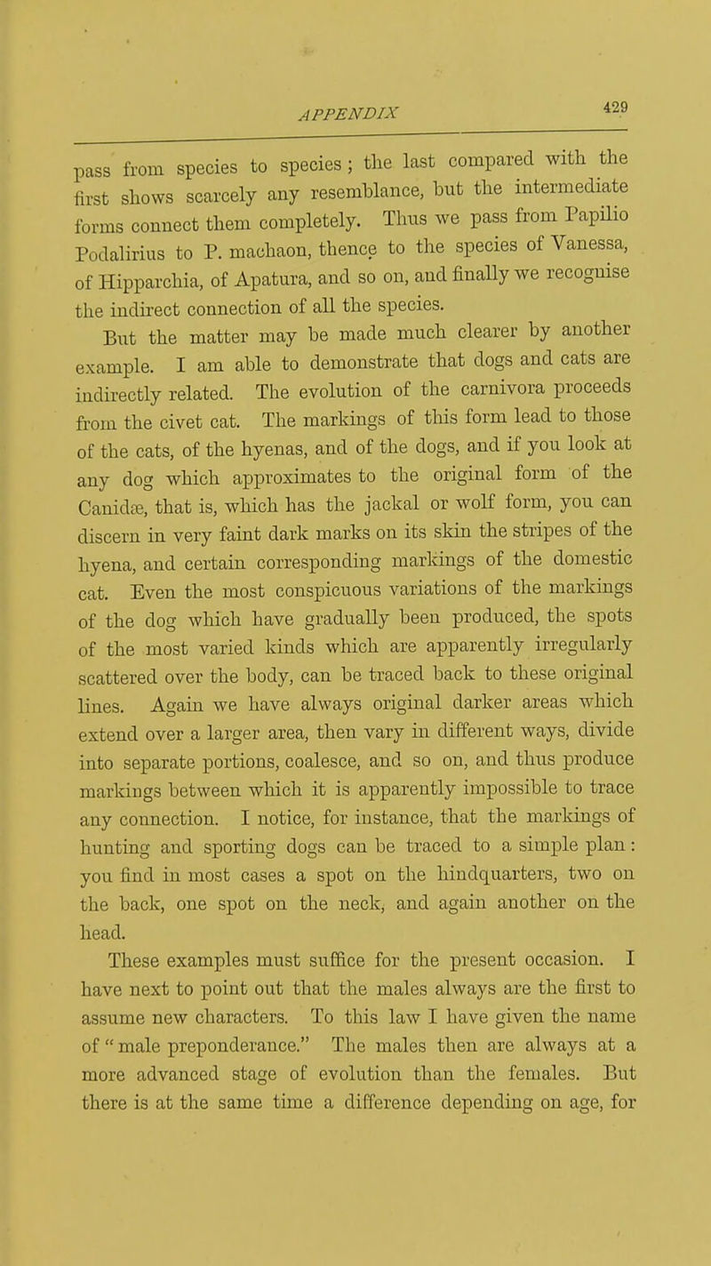 pass from species to species ; the last compared with the first shows scarcely any resemblance, but the intermediate forms connect them completely. Tims we pass from PapHio Podalirius to P. machaon, thence to the species of Vanessa, of Hipparchia, of Apatura, and so on, and finally we recognise the indirect connection of all the species. But the matter may be made much clearer by another example. I am able to demonstrate that dogs and cats are indirectly related. The evolution of the carnivora proceeds from the civet cat. The markings of tliis form lead to those of the cats, of the hyenas, and of the dogs, and if you look at any dog which approximates to the original form of the Canidte, that is, which has the jackal or wolf form, you can discern in very faint dark marks on its skin the stripes of the hyena, and certain corresponding markings of the domestic cat. Even the most conspicuous variations of the markings of the dog which have gradually been produced, the spots of the most varied kinds which are apparently irregularly scattered over the body, can be traced back to these original lines. Again we have always original darker areas which extend over a larger area, then vary in different ways, divide into separate portions, coalesce, and so on, and thus produce markings between which it is apparently impossible to trace any connection. I notice, for instance, that the markings of hunting and sporting dogs can be traced to a simple plan: you find in most cases a spot on the hindquarters, two on the back, one spot on the neck, and again another on the head. These examples must suffice for the present occasion. I have next to point out that the males always are the first to assume new characters. To this law I have given the name of male preponderance. The males then are always at a more advanced stage of evolution than the females. But there is at the same time a difference depending on age, for