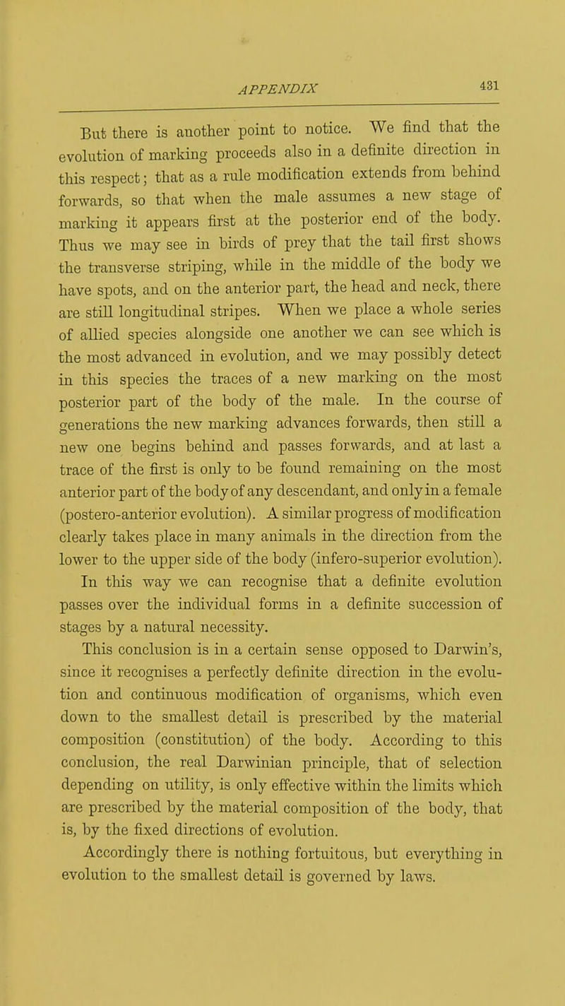But there is another point to notice. We find that the evolution of marking proceeds also in a definite direction in this respect; that as a rule modification extends from behind forwards, so that when the male assumes a new stage of marking it appears first at the posterior end of the body. Thus we may see in birds of prey that the tail first shows the transverse striping, while in the middle of the body we have spots, and on the anterior part, the head and neck, there are still longitudinal stripes. When we place a whole series of allied species alongside one another we can see which is the most advanced in evolution, and we may possibly detect in this species the traces of a new marking on the most posterior part of the body of the male. In the course of generations the new marking advances forwards, then still a new one begins behind and passes forwards, and at last a trace of the first is only to be found remaining on the most anterior part of the body of any descendant, and only in a female (postero-anterior evolution). A similar progress of modification clearly takes place in many animals in the direction from the lower to the upper side of the body (infero-superior evolution). In this way we can recognise that a definite evolution passes over the individual forms in a definite succession of stages by a natural necessity. This conclusion is in a certain sense opposed to Darwin's, since it recognises a perfectly definite direction in the evolu- tion and continuous modification of organisms, which even down to the smallest detail is prescribed by the material composition (constitution) of the body. According to this conclusion, the real Darwinian principle, that of selection depending on utility, is only effective within the limits which are prescribed by the material composition of the body, that is, by the fixed directions of evolution. Accordingly there is nothing fortuitous, but everything in evolution to the smallest detail is governed by laws.
