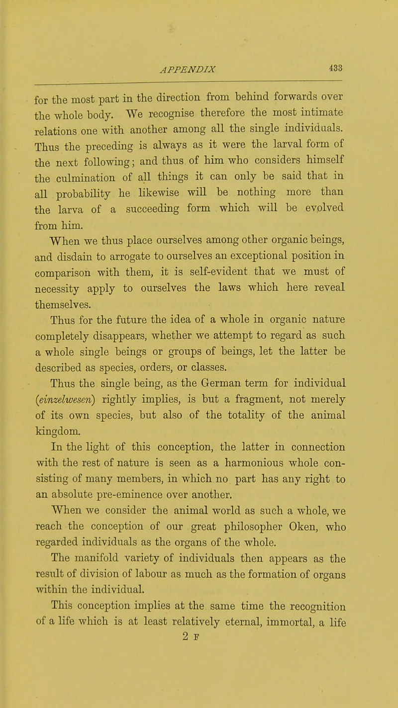 for the most part in the direction from behind forwards over the whole body. We recognise therefore the most intimate relations one with another among all the single individuals. Thus the preceding is always as it were the larval form of the next following; and thus of him who considers himself the culmination of all things it can only be said that in all probability he likewise will be nothing more than the larva of a succeeding form which will be evolved from him. When we thus place ourselves among other organic beings, and disdain to arrogate to ourselves an exceptional position in comparison with them, it is self-evident that we must of necessity apply to ourselves the laws which here reveal themselves. Thus for the future the idea of a whole in organic nature completely disappears, whether we attempt to regard as such a whole single beings or groups of beings, let the latter be described as species, orders, or classes. Thus the single being, as the German term for individual (einzelwesen) rightly implies, is but a fragment, not merely of its own species, but also of the totality of the animal kingdom. In the light of this conception, the latter in connection with the rest of nature is seen as a harmonious whole con- sisting of many members, in which no part has any right to an absolute pre-eminence over another. When we consider the animal world as such a whole, we reach the conception of our great philosopher Oken, who regarded individuals as the organs of the whole. The manifold variety of individuals then appears as the result of division of labour as much as the formation of organs within the individual. This conception implies at the same time the recognition of a life which is at least relatively eternal, immortal, a life 2 F