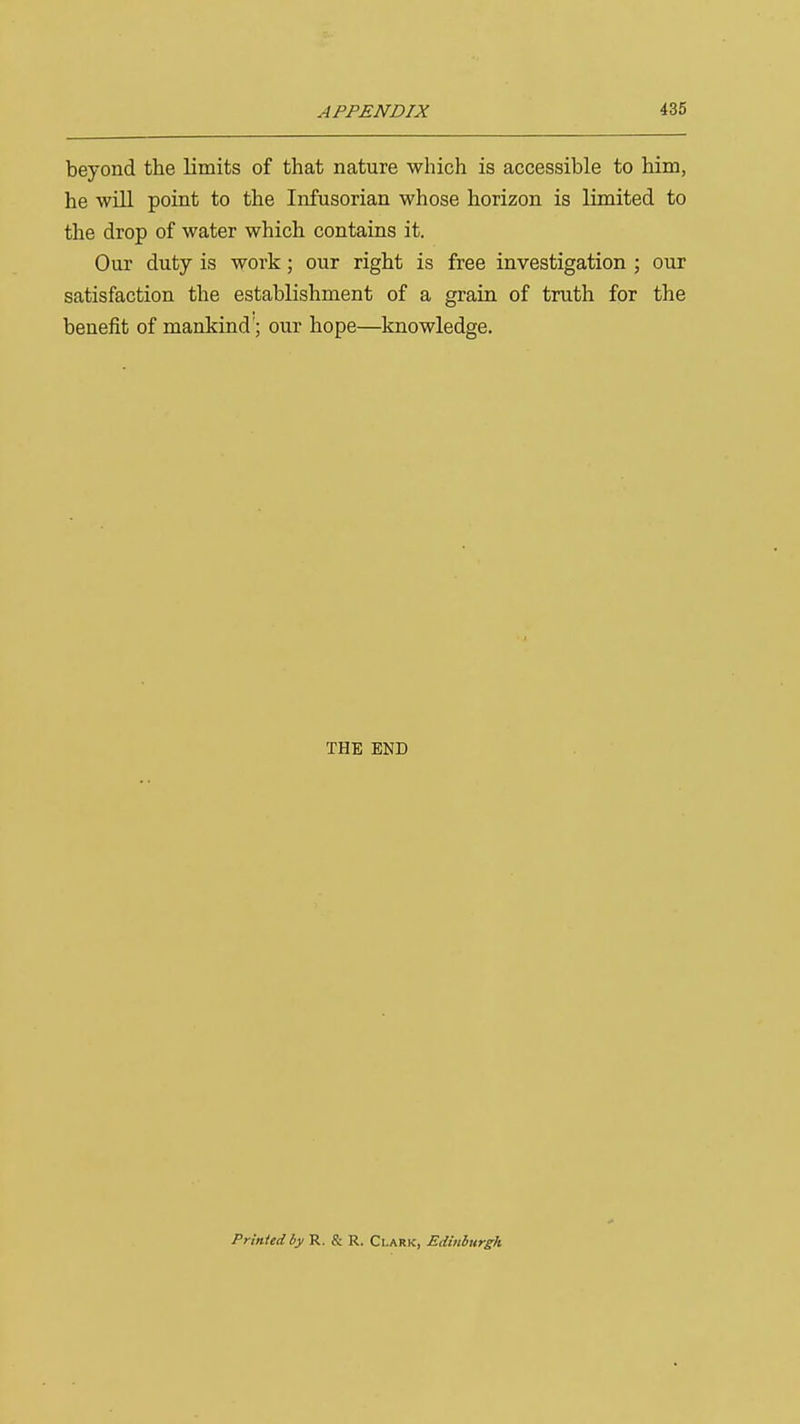 beyond the limits of that nature which is accessible to him, he will point to the Infusorian whose horizon is limited to the drop of water which contains it. Our duty is work; our right is free investigation ; our satisfaction the establishment of a grain of truth for the benefit of mankind'; our hope—knowledge. THE END Printed by R, S: R. Ci.ark, EdMiirgh