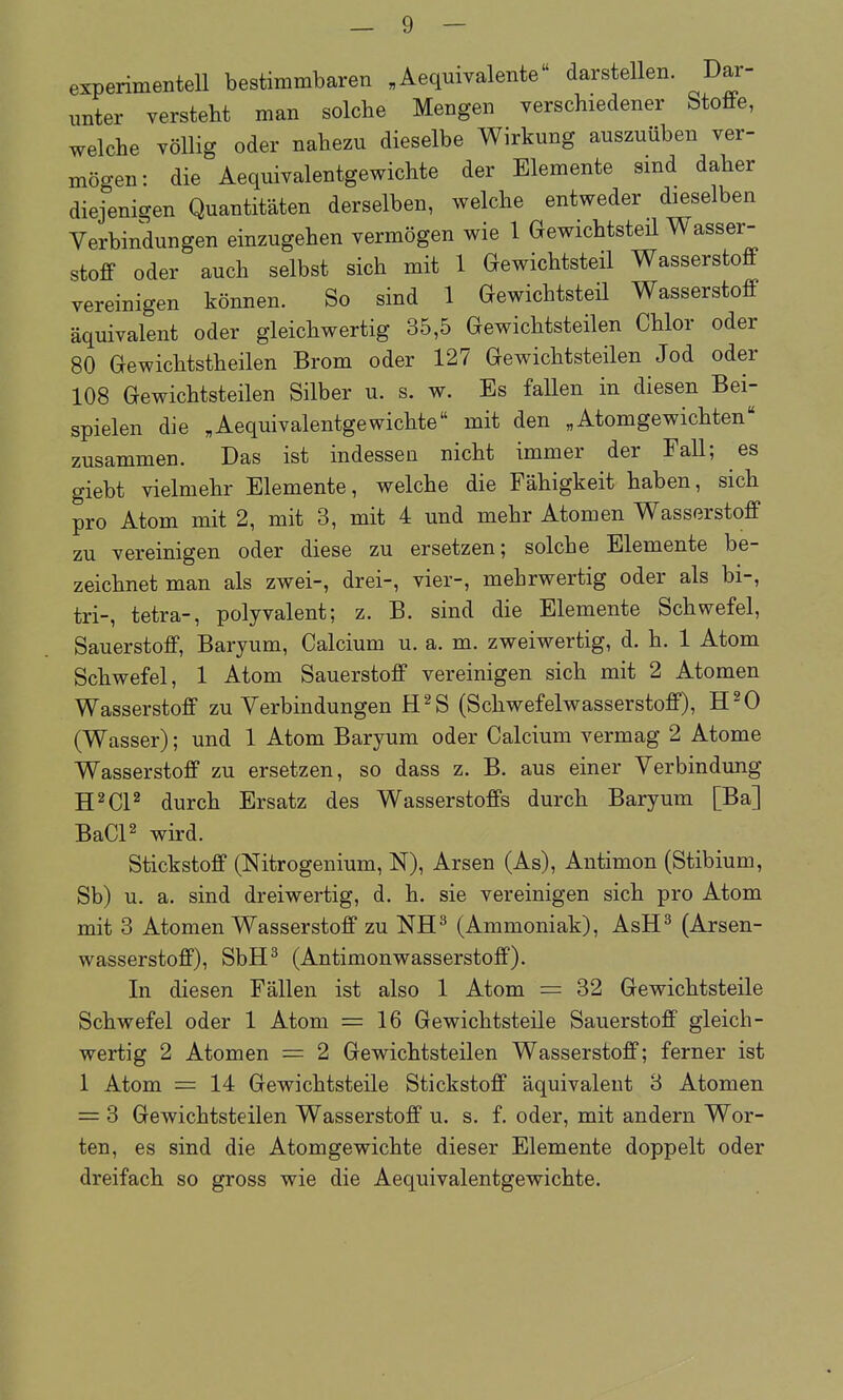 experimentell bestimmbaren „ Aequivalente darstellen. Dar- unter versteht man solche Mengen yerschiedener Stoffe, welche völlig oder nahezu dieselbe Wirkung auszuüben ver- mögen: die Aequivalentgewichte der Elemente sind daher diejenigen Quantitäten derselben, welche entweder dieselben Verbindungen einzugehen vermögen wie 1 Gewichtsteil Wasser- stoff oder auch selbst sich mit 1 Gewichtsteil Wasserstoff vereinigen können. So sind 1 Gewichtsteil Wasserstoff äquivalent oder gleichwertig 35,5 Gewichtsteilen Chlor oder 80 Gewichtstheilen Brom oder 127 Gewichtsteilen Jod oder 108 Gewichtsteilen Silber u. s. w. Es fallen in diesen Bei- spielen die „Aequivalentgewichte mit den „Atomgewichten zusammen. Das ist indessen nicht immer der Fall; es giebt vielmehr Elemente, welche die Fähigkeit haben, sich pro Atom mit 2, mit 3, mit 4 und mehr Atomen Wasserstoff zu vereinigen oder diese zu ersetzen; solche Elemente be- zeichnet man als zwei-, drei-, vier-, mehrwertig oder als bi-, tri-, tetra-, polyvalent; z. B. sind die Elemente Schwefel, Sauerstoff, Baryum, Calcium u. a. m. zweiwertig, d. h. 1 Atom Schwefel, 1 Atom Sauerstoff vereinigen sich mit 2 Atomen Wasserstoff zu Verbindungen H^S (Schwefelwasserstoff), H^O (Wasser); und 1 Atom Baryum oder Calcium vermag 2 Atome Wasserstoff zu ersetzen, so dass z. B. aus einer Verbindung H^CP durch Ersatz des Wasserstoffs durch Baryum [Ba] BaCP wird. Stickstoff (Nitrogenium, N), Arsen (As), Antimon (Stibium, Sb) u. a. sind dreiwertig, d. h. sie vereinigen sich pro Atom mit 3 Atomen Wasserstoff zu NH^ (Ammoniak), AsH^ (Arsen- wasserstoff), SbH^ (Antimonwasserstoff). In diesen Fällen ist also 1 Atom = 32 Gewichtsteile Schwefel oder 1 Atom =16 Gewichtsteile Sauerstoff gleich- wertig 2 Atomen = 2 Gewichtsteilen Wasserstoff; ferner ist 1 Atom = 14 Gewichtsteile Stickstoff äquivalent 3 Atomen = 3 Gewichtsteilen Wasserstoff u. s. f. oder, mit andern Wor- ten, es sind die Atomgewichte dieser Elemente doppelt oder dreifach so gross wie die Aequivalentgewichte.