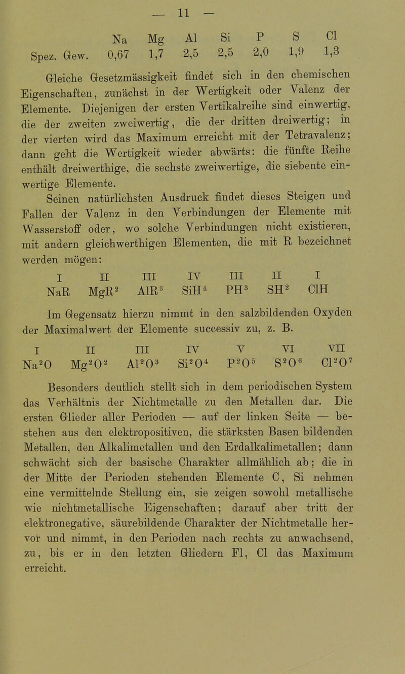 Na Mg AI Si P S Cl Spez. Gew. 0,67 1,7 2,5 2,5 2,0 1,9 1,3 Gleiche Gesetzmässigkeit findet sich in den cliemisclien Eigenschaften, zunächst in der Wertigkeit oder Valenz der Elemente. Diejenigen der ersten Vertikalreihe sind einwertig, die der zweiten zweiwertig, die der dritten dreiwertig; in der vierten wird das Maximum erreicht mit der Tetravalenz; dann geht die Wertigkeit wieder abwärts: die fünfte Reihe enthält dreiwerthige, die sechste zweiwertige, die siebente ein- wertige Elemente. Seinen natürlichsten Ausdruck findet dieses Steigen und Fallen der Valenz in den Verbindungen der Elemente mit Wasserstoff oder, wo solche Verbindungen nicht existieren, mit andern gleichwerthigen Elementen, die mit R bezeichnet werden mögen: I II III lY III II I NaR MgR2 A1R3 SiH^ PH^ SH^ CIH Im Gegensatz hierzu nimmt in den salzbildenden Oxyden der Maximalwert der Elemente successiv zu, z. B. I II III lY Y VI YII Na^O Mg202 APO« Si^O^ P^O^ S^O« CPO^ Besonders deutlich stellt sich in dem periodischen System das Verhältnis der Nichtmetalle zu den Metallen dar. Die ersten Glieder aUer Perioden — auf der linken Seite — be- stehen aus den elektropositiven, die stärksten Basen bildenden Metallen, den Alkalimetallen und den Erdalkalimetallen; dann schwächt sich der basische Charakter allmählich ab; die in der Mitte der Perioden stehenden Elemente C, Si nehmen eine vermittelnde Stellung ein, sie zeigen sowohl metallische wie nichtmetallische Eigenschaften; darauf aber tritt der elektronegative, säurebildende Charakter der Nichtmetalle her- vor und nimmt, in den Perioden nach rechts zu anwachsend, zu, bis er in den letzten Gliedern Fl, Cl das Maximum eiTeicht.