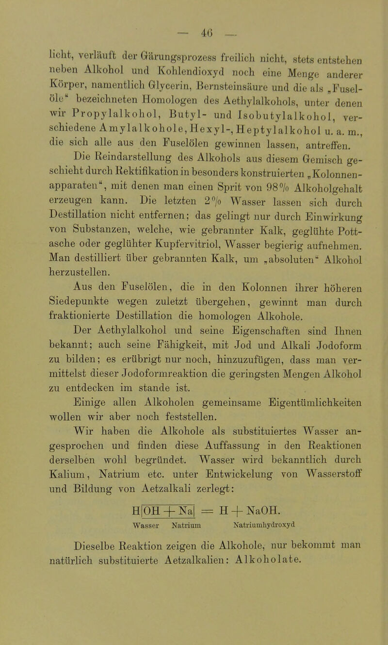 — 4(3 _ licht, verläuft der Gärungsprozess freilich nicht, stets entstehen neben Alkohol und Kohlendioxyd noch eine Menge anderer Körper, namentlich Glycerin, Bernsteinsäure und die als „Fusel- öle bezeichneten Homologen des Aethylalkohols, unter denen wir Propylalkohol, Butyl- und Isobutylalkohol, ver- schiedene Amylalkohole, Hexyl-, Heptylalkohol u. a. m., die sich alle aus den Fuselölen gewinnen lassen, antreffen. Die Reindarstellung des Alkohols aus diesem Gemisch ge- schieht durch Rektifikation in besonders konstruierten „ Kolonnen- apparaten, mit denen man einen Sprit von 98% Alkoholgehalt erzeugen kann. Die letzten 2> Wasser lassen sich durch Destillation nicht entfernen; das gelingt nur durch Einwirkung von Substanzen, welche, wie gebrannter Kalk, geglühte Pott- asche oder geglühter Kupfervitriol, Wasser begierig aufnehmen. Man destilliert über gebrannten Kalk, um „absoluten Alkohol herzustellen. Aus den Fuselölen, die in den Kolonnen ihrer höheren Siedepunkte wegen zuletzt übergehen, gewinnt man durch fraktionierte Destillation die homologen Alkohole. Der Aethylalkohol und seine Eigenschaften sind Ihnen bekannt; auch seine Fähigkeit, mit Jod und Alkali Jodoform zu bilden; es erübrigt nur noch, hinzuzufügen, dass man ver- mittelst dieser Jodoformreaktion die geringsten Mengen Alkohol zu entdecken im stände ist. Einige allen Alkoholen gemeinsame Eigentümlichkeiten wollen wir aber noch feststellen. Wir haben die Alkohole als substituiertes Wasser an- gesprochen und finden diese Auffassung in den Reaktionen derselben wohl begründet. Wasser wird bekanntlich durch Kalium, Natrium etc. unter Entwickelung von Wasserstoff und Bildung von Aetzalkali zerlegt: H OH + Na| H + NaOH. Wasser Natrium Natriumhydi-oxyd Dieselbe Reaktion zeigen die Alkohole, nur bekommt man natürlich substituierte Aetzalkalien: Alkoholate.