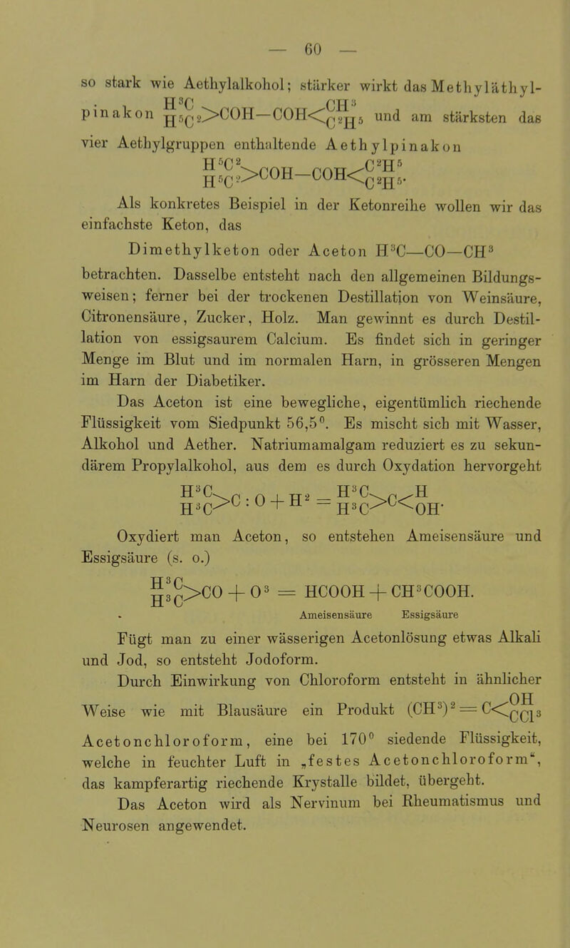 so stark wie Aethylalkohol; stärker wirkt das Methyläthyl- pinakon g5C2>COH—C0H<^J^'5 und am stärksten das vier Aethylgruppen enthaltende Aethylpinakon Als konkretes Beispiel in der Ketonreilie wollen wir das einfachste Keton, das Dimethylketon oder Aceton H^C—CO—CH^ betrachten. Dasselbe entsteht nach den allgemeinen Bildungs- weisen; ferner bei der trockenen Destillation von Weinsäure, Citronensäure, Zucker, Holz. Man gewinnt es durch Destil- lation von essigsaurem Calcium. Es findet sich in geringer Menge im Blut und im normalen Harn, in grösseren Mengen im Harn der Diabetiker. Das Aceton ist eine bewegliche, eigentümlich riechende Flüssigkeit vom Siedpunkt 56,5°. Es mischt sich mit Wasser, Alkohol und Aether. Natriumamalgam reduziert es zu sekun- därem Propylalkohol, aus dem es durch Oxydation hervorgeht g3^>C : 0 + H^ = H^C-^^^OH- Oxydiert man Aceton, so entstehen Ameisensäure und Essigsäure (s. o.) g3Q>CO + 03 ^ HCOOH + CH^COOH. Ameisensäure Essigsäure Fügt man zu einer wässerigen Acetonlösung etwas Alkah und Jod, so entsteht Jodoform. Durch Einwirkung von Chloroform entsteht in ähnlicher OH Weise wie mit Blausäure ein Produkt (CH3)2 = C<^Jp Acetonchloroform, eine bei 170° siedende Flüssigkeit, welche in feuchter Luft in „festes Acetonchloroform, das kampferartig riechende Krystalle bildet, übergeht. Das Aceton wird als Nervinum bei Rheumatismus und Neurosen angewendet.